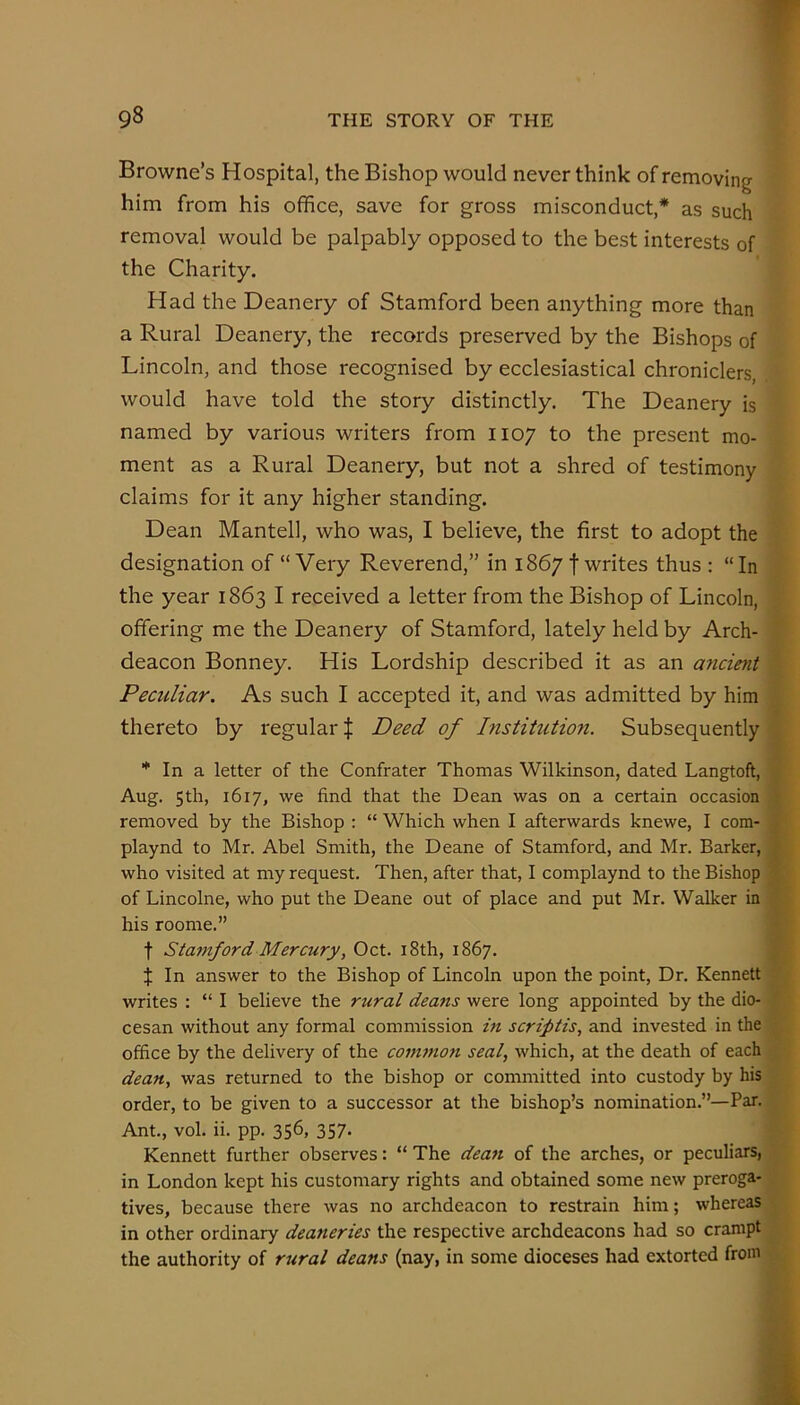 Browne’s Hospital, the Bishop would never think of removing him from his office, save for gross misconduct,* as such removal would be palpably opposed to the best interests of the Charity. Had the Deanery of Stamford been anything more than a Rural Deanery, the records preserved by the Bishops of Lincoln, and those recognised by ecclesiastical chroniclers, would have told the story distinctly. The Deanery is named by various writers from 1107 to the present mo- ment as a Rural Deanery, but not a shred of testimony claims for it any higher standing. Dean Mantell, who was, I believe, the first to adopt the designation of “ Very Reverend,” in 1867 f writes thus : “ In the year 1863 I received a letter from the Bishop of Lincoln, offering me the Deanery of Stamford, lately held by Arch- deacon Bonney. His Lordship described it as an micient Peculiar. As such I accepted it, and was admitted by him thereto by regular | Deed of histitution. Subsequently * In a letter of the Confrater Thomas Wilkinson, dated Langtoft, Aug. 5th, 1617, we find that the Dean was on a certain occasion f removed by the Bishop : “ Which when I afterwards knewe, I com- ■, playnd to Mr. Abel Smith, the Deane of Stamford, and Mr. Barker, who visited at my request. Then, after that, I complaynd to the Bishop of Lincolne, who put the Deane out of place and put Mr. Walker in his roome.” t Stamford Mercury, Oct. i8th, 1867. J In answer to the Bishop of Lincoln upon the point. Dr. Kennett . writes : “ I believe the rural deans were long appointed by the dio- cesan without any formal commission m scriptis, and invested in the office by the delivery of the coni7non seal, which, at the death of each dean, was returned to the bishop or committed into custody by his order, to be given to a successor at the bishop’s nomination.”—Par. Ant., vol. ii. pp. 356, 357. Kennett further observes: “ The deatt of the arches, or peculiars, in London kept his customary rights and obtained some new preroga- tives, because there was no archdeacon to restrain him; whereas in other ordinary deaneries the respective archdeacons had so crampt the authority of rural deans (nay, in some dioceses had extorted from