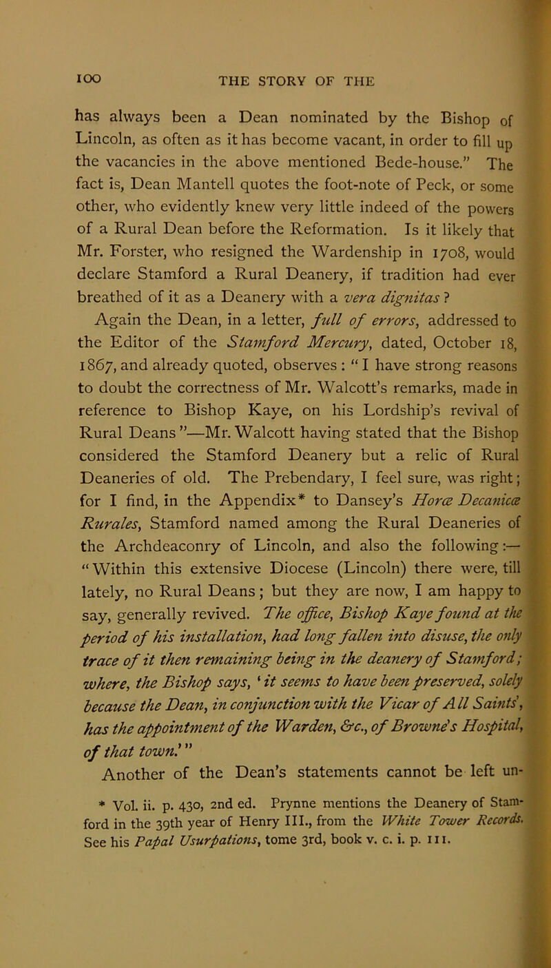 has always been a Dean nominated by the Bishop of Lincoln, as often as it has become vacant, in order to fill up the vacancies in the above mentioned Bede-house.” The fact is, Dean Mantell quotes the foot-note of Peck, or some other, who evidently knew very little indeed of the powers of a Rural Dean before the Reformation. Is it likely that Mr. Forster, who resigned the Wardenship in 1708, would declare Stamford a Rural Deanery, if tradition had ever breathed of it as a Deanery with a vera dignitas ? Again the Dean, in a letter, fidl of errors, addressed to the Editor of the Stamford Mercury, dated, October 18, 1867, and already quoted, observes : “ I have strong reasons to doubt the correctness of Mr. Walcott’s remarks, made in reference to Bishop Kaye, on his Lordship’s revival of Rural Deans ”—Mr. Walcott having stated that the Bishop considered the Stamford Deanery but a relic of Rural Deaneries of old. The Prebendary, I feel sure, was right; for I find, in the Appendix* to Dansey’s Horce Decanicce ^ Rurales, Stamford named among the Rural Deaneries of | the Archdeaconry of Lincoln, and also the following:— | “ Within this extensive Diocese (Lincoln) there were, till | lately, no Rural Deans; but they are now, I am happy to f say, generally revived. The office, Bishop Kaye found at the | period of his installation, had long fallen into disuse, the only | trace of it then remaining being in the deanery of Stamford; i where, the Bishop says, ‘ it seems to have beeti preserved, solely because the Dean, in conjunction with the Vicar of All Saints', \ has the appointment of the Warden, &c., of Browne's Hospital, of that town.' ” Another of the Dean’s statements cannot be left un- * Vol. ii. p. 430, 2nd ed. Prynne mentions the Deanery of Stam- ford in the 39th year of Henry III., from the IV/itte Tower Records.