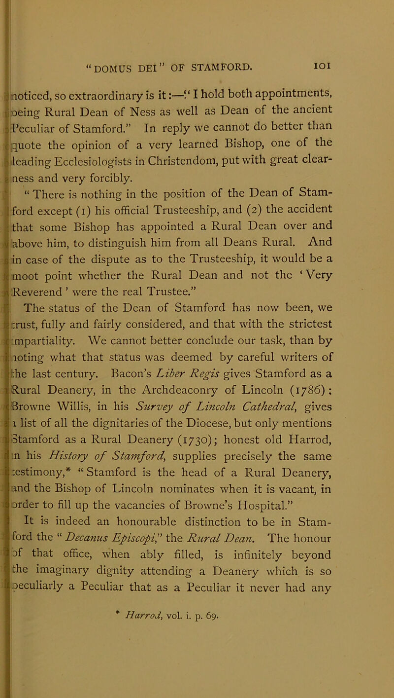 ^noticed, so extraordinary is it:—VI hold both appointments, lioeing Rural Dean of Ness as well as Dean of the ancient I Peculiar of Stamford.” In reply we cannot do better than I quote the opinion of a very learned Bishop, one of the b leading Ecclesiologists in Christendom, put with great clear- 8 ness and very forcibly. I “ There is nothing in the position of the Dean of Stam- I ford except (i) his official Trusteeship, and (2) the accident J that some Bishop has appointed a Rural Dean over and I above him, to distinguish him from all Deans Rural. And |jin case of the dispute as to the Trusteeship, it would be a Smoot point whether the Rural Dean and not the ‘Very I Reverend ’ were the real Trustee.” i The status of the Dean of Stamford has now been, we I crust, fully and fairly considered, and that with the strictest I ;mpartiality. We cannot better conclude our task, than by I noting what that status was deemed by careful writers of the last century. Bacon’s Liber Regis gives Stamford as a Rural Deanery, in the Archdeaconry of Lincoln (1786): ' Browne Willis, in his Survey of Lincoln Cathedral^ gives 1 list of all the dignitaries of the Diocese, but only mentions Stamford as a Rural Deanery (1730); honest old Harrod, '.n his History of Stamford, supplies precisely the same : cestimony,* “ Stamford is the head of a Rural Deanery, j and the Bishop of Lincoln nominates when it is vacant, in order to fill up the vacancies of Browne’s Hospital.” It is indeed an honourable distinction to be in Stam- ford the “ Decanus Episcopi'd the Rtiral Dean. The honour i Df that office, when ably filled, is infinitely beyond ffie imaginary dignity attending a Deanery which is so peculiarly a Peculiar that as a Peculiar it never had any * Harrod, vol. i. p. 69.