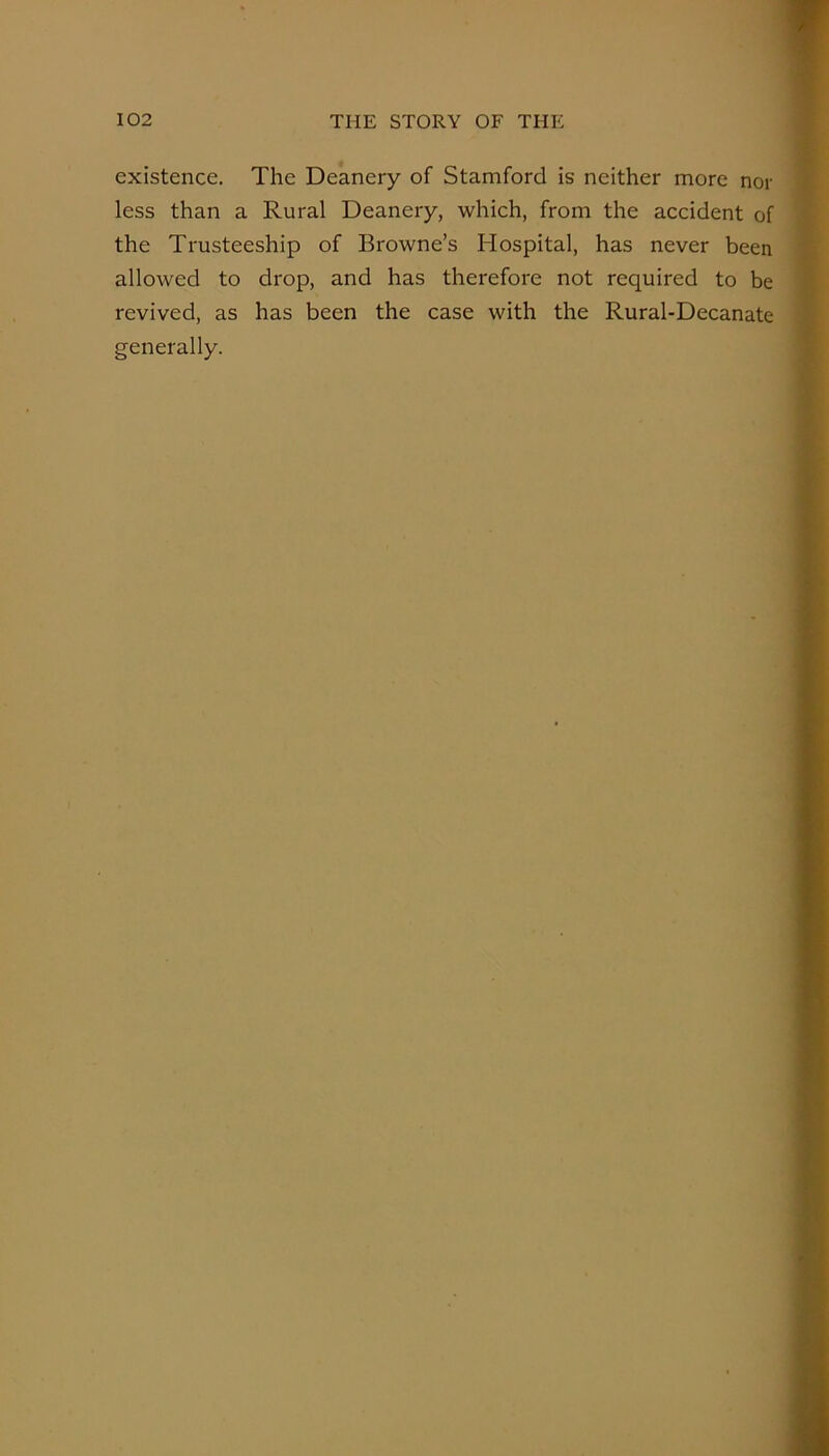 existence. The Deanery of Stamford is neither more nor less than a Rural Deanery, which, from the accident of the Trusteeship of Browne’s Hospital, has never been allowed to drop, and has therefore not required to be revived, as has been the case with the Rural-Decanate generally.