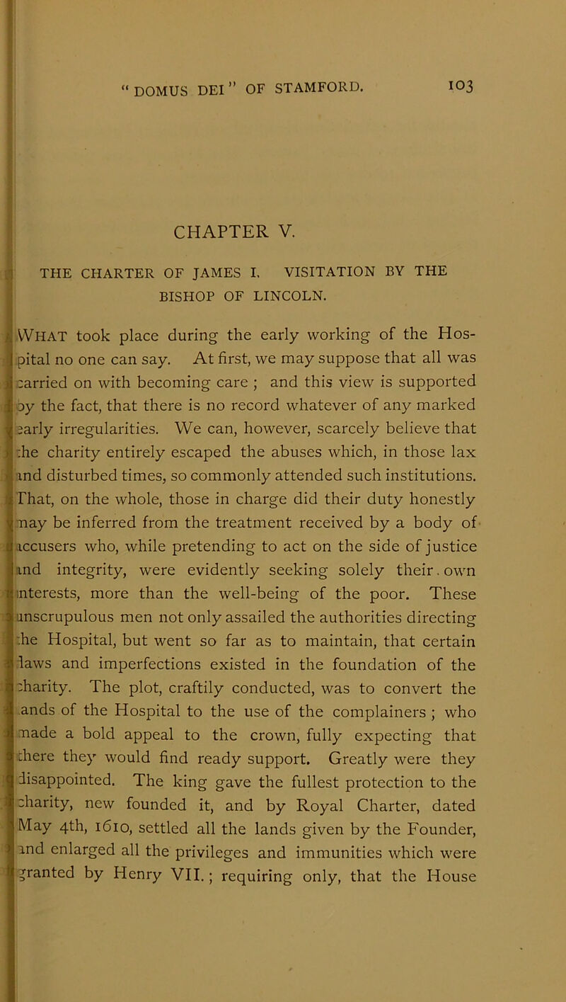 ! CHAPTER V. P a THE CHARTER OF JAMES I. VISITATION BY THE BISHOP OF LINCOLN. What took place during the early working of the Hos- pital no one can say. At first, we may suppose that all was carried on with becoming care ; and this view is supported oy the fact, that there is no record whatever of any marked sarly irregularities. We can, however, scarcely believe that :he charity entirely escaped the abuses which, in those lax ind disturbed times, so commonly attended such institutions. That, on the whole, those in charge did their duty honestly may be inferred from the treatment received by a body of- -iccusers who, while pretending to act on the side of justice :ind integrity, were evidently seeking solely their. own interests, more than the well-being of the poor. These unscrupulous men not only assailed the authorities directing :he Hospital, but went so far as to maintain, that certain laws and imperfections existed in the foundation of the charity. The plot, craftily conducted, was to convert the ands of the Hospital to the use of the complainers ; who made a bold appeal to the crown, fully expecting that chere they would find ready support. Greatly were they disappointed. The king gave the fullest protection to the charity, new founded it, and by Royal Charter, dated May 4th, 1610, settled all the lands given by the Founder, ind enlarged all the privileges and immunities which were granted by Henry VII.; requiring only, that the House