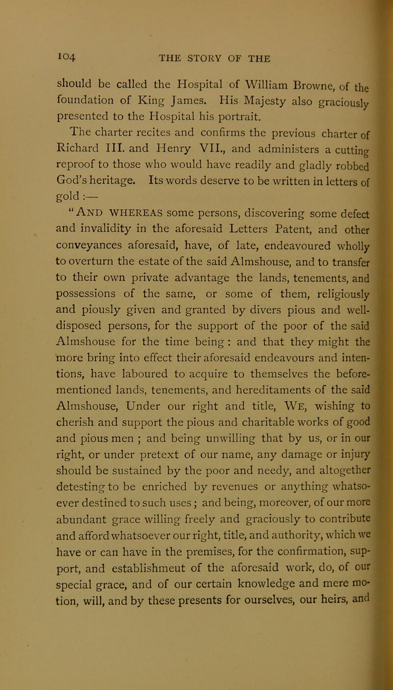 should be called the Hospital of William Browne, of the foundation of King James. His Majesty also graciously presented to the Hospital his portrait. The charter recites and confirms the previous charter of Richard HI. and Henry VII., and administers a cutting reproof to those who would have readily and gladly robbed God’s heritage. Its words deserve to be written in letters of gold “And whereas some persons, discovering some defect and invalidity in the aforesaid Letters Patent, and other conveyances aforesaid, have, of late, endeavoured wholly to overturn the estate of the said Almshouse, and to transfer to their own private advantage the lands, tenements, and possessions of the same, or some of them, religiously and piously given and granted by divers pious and well- disposed persons, for the support of the poor of the said Almshouse for the time being; and that they might the more bring into effect their aforesaid endeavours and inten- tions, have laboured to acquire to themselves the before- mentioned lands, tenements, and hereditaments of the said R Almshouse, Under our right and title. We, wishing to ft cherish and support the pious and charitable works of good W and pious men ; and being unwilling that by us, or in our la right, or under pretext of our name, any damage or injury M should be sustained by the poor and needy, and altogether M detesting to be enriched by revenues or anything whatso- »- ever destined to such uses; and being, moreover, of our more abundant grace willing freely and graciously to contribute ^' and afford whatsoever our right, title, and authority, which we have or can have in the premises, for the confirmation, sup- port, and establishment of the aforesaid work, do, of our special grace, and of our certain knowledge and mere mo- tion, will, and by these presents for ourselves, our heirs, and