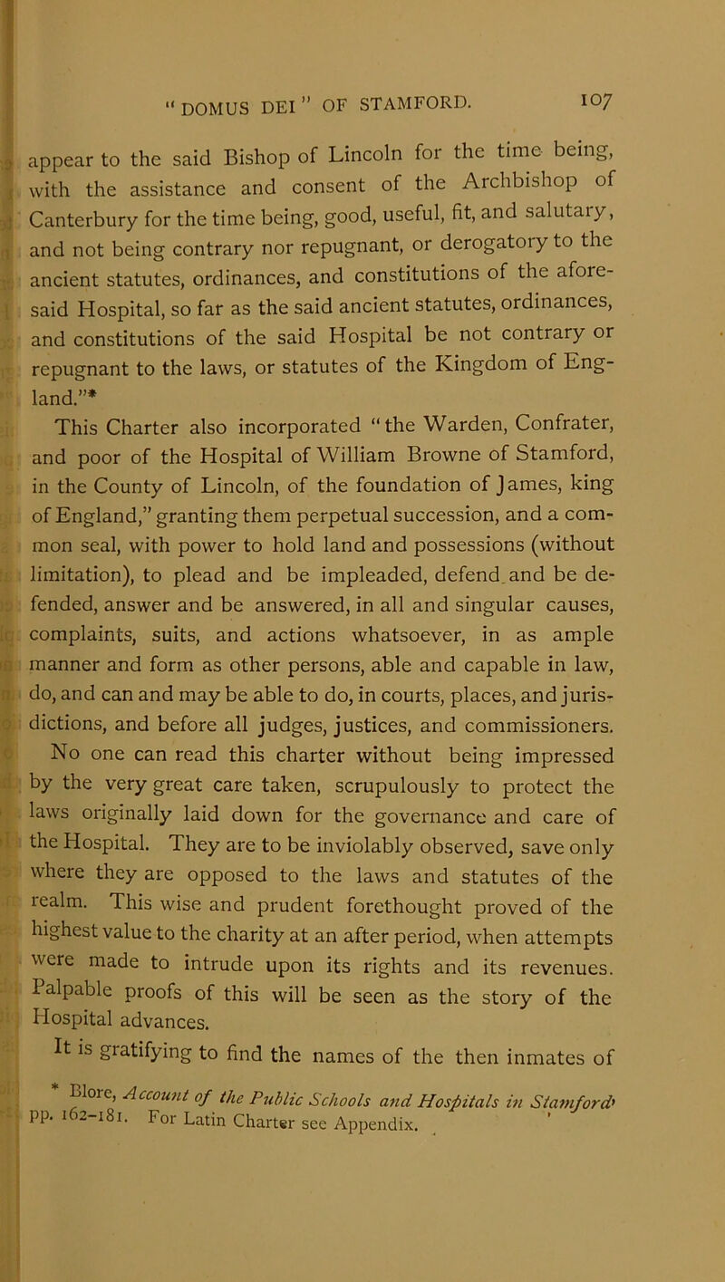 appear to the said Bishop of Lincoln for the time being, with the assistance and consent of the Archbishop of Canterbury for the time being, good, useful, fit, and salutary, and not being contrary nor repugnant, or derogatory to the ancient statutes, ordinances, and constitutions of the afore- said Hospital, so far as the said ancient statutes, ordinances, and constitutions of the said Hospital be not contrary or repugnant to the laws, or statutes of the Kingdom of Eng- land.”* This Charter also incorporated “the Warden, Confrater, and poor of the Hospital of William Browne of Stamford, in the County of Lincoln, of the foundation of James, king of England,” granting them perpetual succession, and a com- mon seal, with power to hold land and possessions (without limitation), to plead and be impleaded, defend, and be de- fended, answer and be answered, in all and singular causes, complaints, suits, and actions whatsoever, in as ample manner and form as other persons, able and capable in law, do, and can and may be able to do, in courts, places, and juris- dictions, and before all judges, justices, and commissioners. No one can read this charter without being impressed by the very great care taken, scrupulously to protect the laws originally laid down for the governance and care of the Hospital. They are to be inviolably observed, save only where they are opposed to the laws and statutes of the realm. This wise and prudent forethought proved of the highest value to the charity at an after period, when attempts were made to intrude upon its rights and its revenues. Palpable proofs of this will be seen as the story of the Hospital advances. It is gratifying to find the names of the then inmates of Blore, Account of the Public Schools and Hospitals in Statnford' pp. 1 2-181. For Latin Charter sec Appendix.