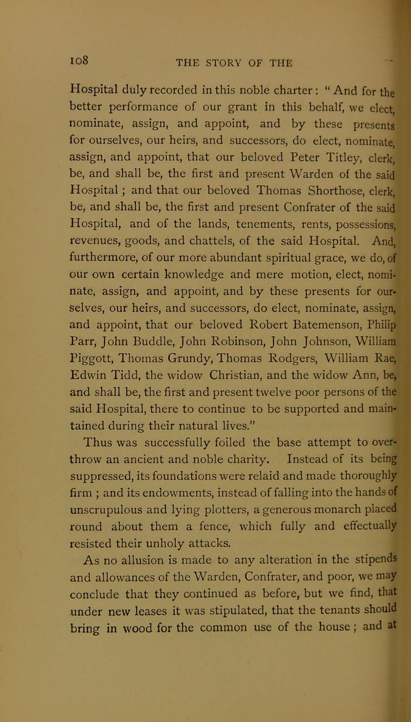 io8 Hospital duly recorded in this noble charter : “ And for the better performance of our grant in this behalf, we elect, nominate, assign, and appoint, and by these presents for ourselves, our heirs, and successors, do elect, nominate, assign, and appoint, that our beloved Peter Titley, clerk, be, and shall be, the first and present Warden of the said Hospital; and that our beloved Thomas Shorthose, clerk, be, and shall be, the first and present Confrater of the said Hospital, and of the lands, tenements, rents, possessions, revenues, goods, and chattels, of the said Hospital. And, furthermore, of our more abundant spiritual grace, we do, of our own certain knowledge and mere motion, elect, nomi- nate, assign, and appoint, and by these presents for our- selves, our heirs, and successors, do elect, nominate, assign, and appoint, that our beloved Robert Batemenson, Philip Parr, John Buddie, John Robinson, John Johnson, William Piggott, Thomas Grundy, Thomas Rodgers, William Rae, Edwin Tidd, the widow Christian, and the widow Ann, be, and shall be, the first and present twelve poor persons of the said Hospital, there to continue to be supported and main- tained during their natural lives.” Thus was successfully foiled the base attempt to over- throw an ancient and noble charity. Instead of its being suppressed, its foundations were relaid and made thoroughly firm ; and its endowments, instead of falling into the hands of unscrupulous and lying plotters, a generous monarch placed round about them a fence, which fully and effectually resisted their unholy attacks. As no allusion is made to any alteration in the stipends and allowances of the Warden, Confrater, and poor, we may conclude that they continued as before, but we find, that under new leases it was stipulated, that the tenants should bring in wood for the common use of the house; and at