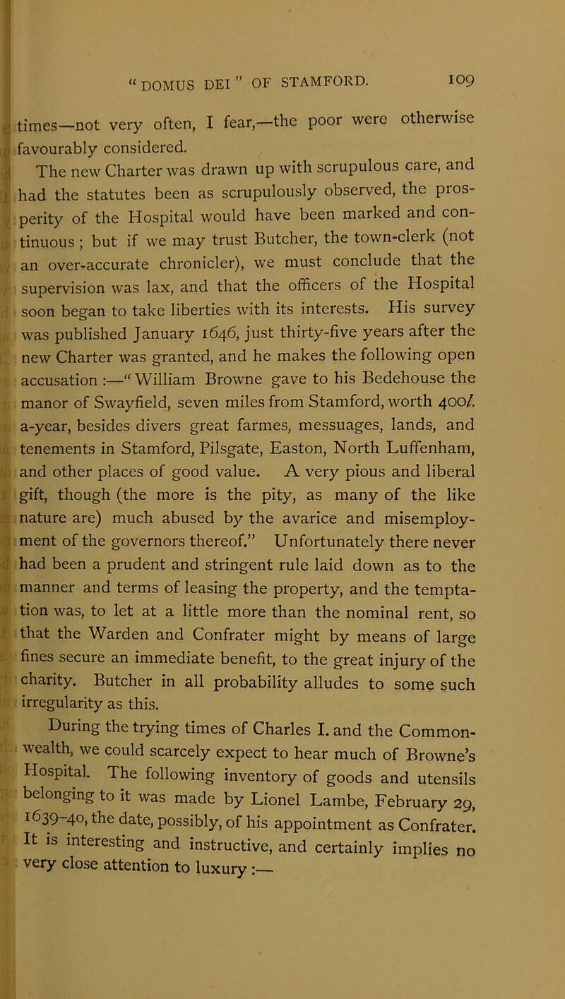 ^ times—not very often, I fear,—the poor were otherwise favourably considered. J The new Charter was drawn up with scrupulous care, and } had the statutes been as scrupulously observed, the pros- V perity of the Hospital would have been marked and con- ;i' tinuous; but if we may trust Butcher, the town-clerk (not . an over-accurate chronicler), we must conclude that the supervision was lax, and that the officers of the Hospital soon bes'an to take liberties with its interests. His survey was published January 1646, just thirty-five years after the new Charter was granted, and he makes the following open accusation :—“ William Browne gave to his Bedehouse the : manor of Swayfield, seven miles from Stamford, worth 400/. : a-year, besides divers great farmes, messuages, lands, and a tenements in Stamford, Pilsgate, Easton, North Luffenham, !o and other places of good value. A very pious and liberal } gift, though (the more is the pity, as many of the like nature are) much abused by the avarice and misemploy- i ment of the governors thereof.” Unfortunately there never d had been a prudent and stringent rule laid down as to the »n manner and terms of leasing the property, and the tempta- // tion was, to let at a little more than the nominal rent, so } that the Warden and Confrater might by means of large ' fines secure an immediate benefit, to the great injury of the 1 charity. Butcher in all probability alludes to some such irregularity as this. During the trying times of Charles I. and the Common- wealth, we could scarcely expect to hear much of Browne’s Hospital. The following inventory of goods and utensils belonging to it was made by Lionel Lambe, February 29, 1639-40, the date, possibly, of his appointment as Confrater. ■ It is interesting and instructive, and certainly implies no j very close attention to luxury: