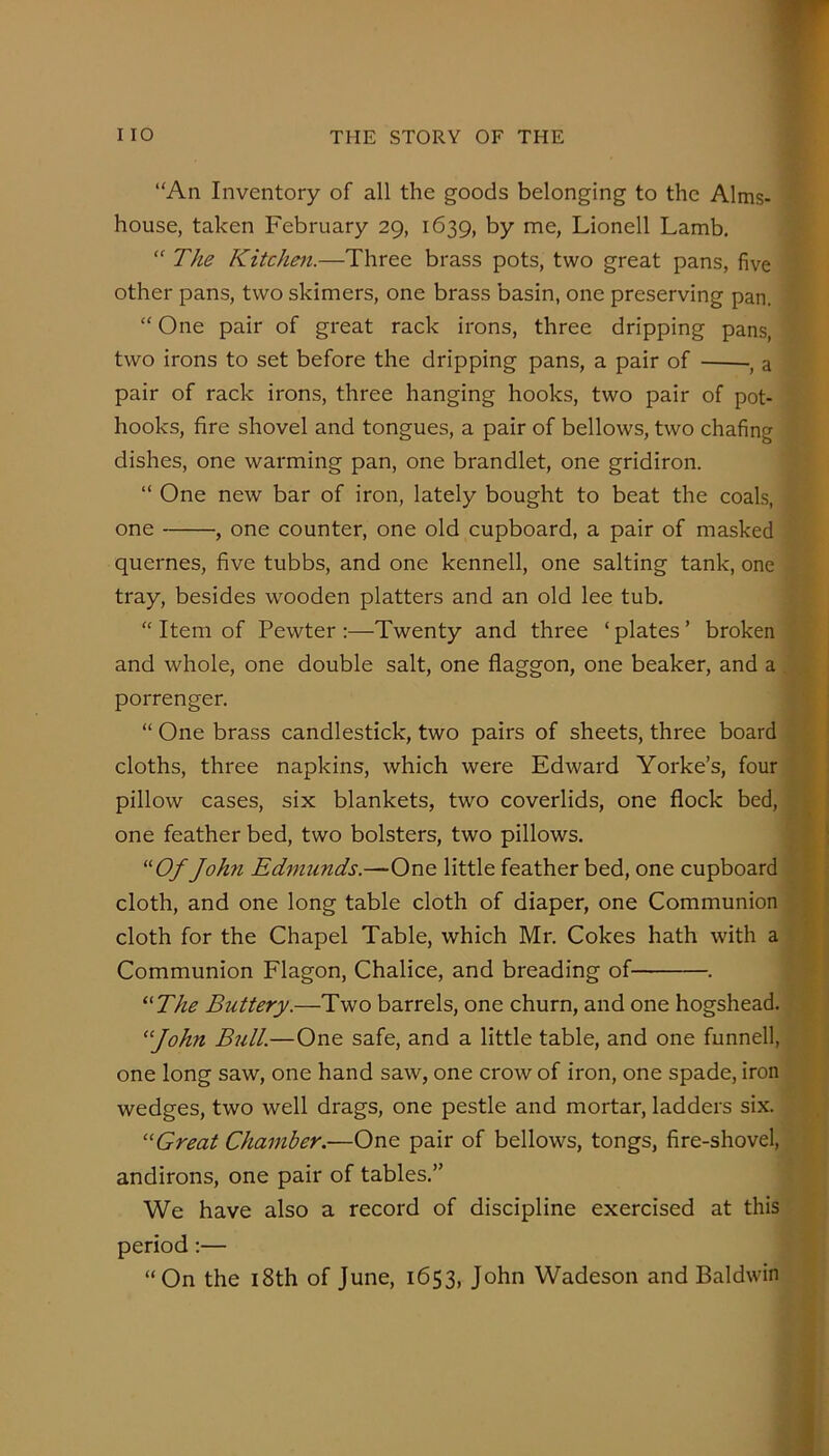 “An Inventory of all the goods belonging to the Alms- house, taken February 29, 1639, by me, Lionell Lamb. “ The Kitchen.—Three brass pots, two great pans, five other pans, two skimers, one brass basin, one preserving pan. “ One pair of great rack irons, three dripping pans, two irons to set before the dripping pans, a pair of •, a pair of rack irons, three hanging hooks, two pair of pot- hooks, fire shovel and tongues, a pair of bellows, two chafing dishes, one warming pan, one brandlet, one gridiron. “ One new bar of iron, lately bought to beat the coals, one , one counter, one old cupboard, a pair of masked quernes, five tubbs, and one kennell, one salting tank, one tray, besides wooden platters and an old lee tub. “ Item of Pewter :—Twenty and three ‘ plates ’ broken and whole, one double salt, one flaggon, one beaker, and a porrenger. “ One brass candlestick, two pairs of sheets, three board cloths, three napkins, which were Edward Yorke’s, four pillow cases, six blankets, two coverlids, one flock bed, one feather bed, two bolsters, two pillows. John Edmunds.—One little feather bed, one cupboard cloth, and one long table cloth of diaper, one Communion cloth for the Chapel Table, which Mr. Cokes hath with a \ Communion Flagon, Chalice, and breading of . ^^The Buttery.—Two barrels, one churn, and one hogshead. • ‘John Bull.—One safe, and a little table, and one funnell, one long saw, one hand saw, one crow of iron, one spade, iron wedges, two well drags, one pestle and mortar, ladders six. “Great Chamber.—One pair of bellows, tongs, fire-shovel, andirons, one pair of tables.” We have also a record of discipline exercised at this period:— “On the i8th of June, 1653, John Wadeson and Baldwin