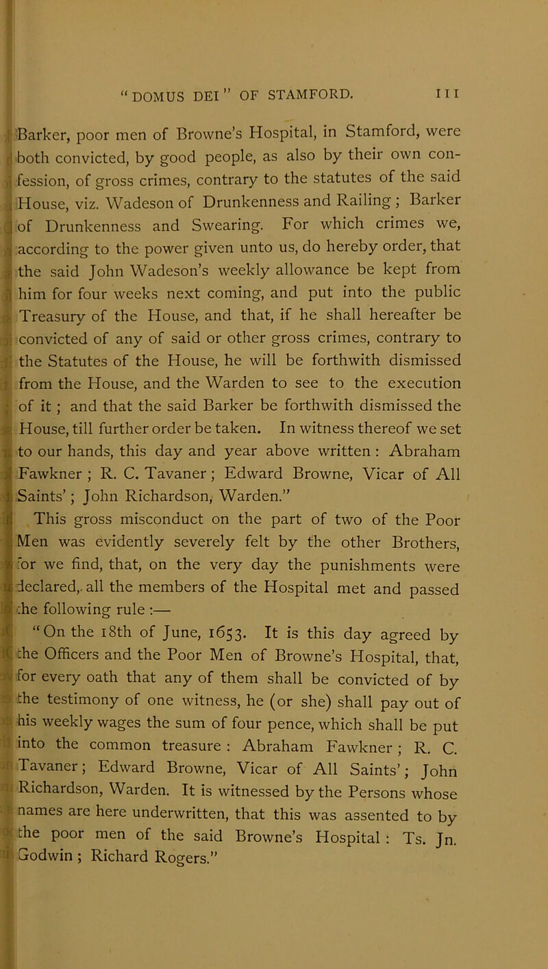 i'Barker, poor men of Browne’s Hospital, in Stamford, were ^ both convicted, by good people, as also by their own con- fession, of gross crimes, contrary to the statutes of the said . House, viz. Wadeson of Drunkenness and Railing ; Barker of Drunkenness and Swearing. For which crimes we, ] according to the power given unto us, do hereby order, that the said John Wadeson’s weekly allowance be kept from him for four weeks next coming, and put into the public i Treasury of the House, and that, if he shall hereafter be convicted of any of said or other gross crimes, contrary to the Statutes of the House, he will be forthwith dismissed ,i from the House, and the Warden to see to the execution I of it; and that the said Barker be forthwith dismissed the 4 House, till further order be taken. In witness thereof we set to our hands, this day and year above written : Abraham Fawkner ; R. C. Tavaner; Edward Browne, Vicar of All Saints’; John Richardson,’ Warden.” This gross misconduct on the part of two of the Poor Men was evidently severely felt by the other Brothers, for we find, that, on the very day the punishments were declared,, all the members of the Hospital met and passed ;he following rule :— ■ “On the i8th of June, 1653. It is this day agreed by M the Officers and the Poor Men of Browne’s Hospital, that, » for every oath that any of them shall be convicted of by 39 the testimony of one witness, he (or she) shall pay out of 4 his weekly wages the sum of four pence, which shall be put li into the common treasure : Abraham Fawkner ; R. C. ^ Tavaner; Edward Browne, Vicar of All Saints’; John # Richardson, Warden. It is witnessed by the Persons whose names are here underwritten, that this was assented to by the poor men of the said Browne’s Hospital : Ts. Jn. I Sodwin ; Richard Rogers.”