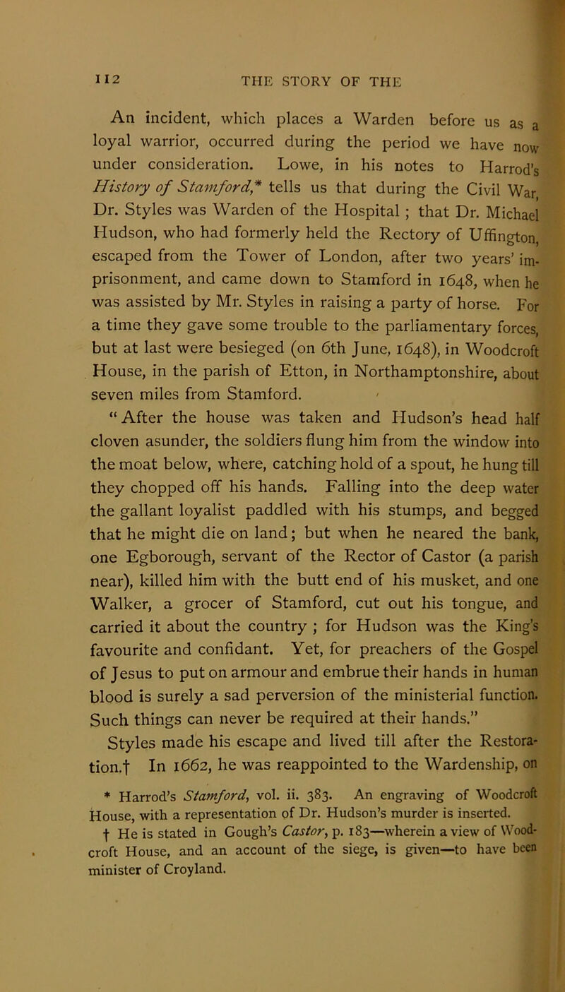 An incident, which places a Warden before us as a loyal warrior, occurred during the period we have now under consideration. Lowe, in his notes to Harrod’s History of Stamford,* tells us that during the Civil War Dr. Styles was Warden of the Hospital ; that Dr. Michael Hudson, who had formerly held the Rectory of Ufhngton, escaped from the Tower of London, after two years’ im- prisonment, and came down to Stamford in 1648, when he was assisted by Mr. Styles in raising a party of horse. For a time they gave some trouble to the parliamentary forces, but at last were besieged (on 6th June, 1648), in Woodcroft House, in the parish of Etton, in Northamptonshire, about seven miles from Stamford. “After the house was taken and Hudson’s head half cloven asunder, the soldiers flung him from the window into the moat below, where, catching hold of a spout, he hung till they chopped off his hands. Falling into the deep water the gallant loyalist paddled with his stumps, and begged that he might die on land; but when he neared the bank, one Egborough, servant of the Rector of Castor (a parish near), killed him with the butt end of his musket, and one Walker, a grocer of Stamford, cut out his tongue, and carried it about the country ; for Hudson was the King’s favourite and confidant. Yet, for preachers of the Gospel of Jesus to put on armour and embrue their hands in human blood is surely a sad perversion of the ministerial function. Such things can never be required at their hands.” Styles made his escape and lived till after the Restora- tion, f In 1662, he was reappointed to the Wardenship, on * Harrod’s Stamford, vol. ii. 383. An engraving of Woodcroft House, with a representation of Dr. Hudson’s murder is inserted. t He is stated in Gough’s Castor, p. 183—^wherein a view of Wood- croft House, and an account of the siege, is given—to have been minister of Croyland.