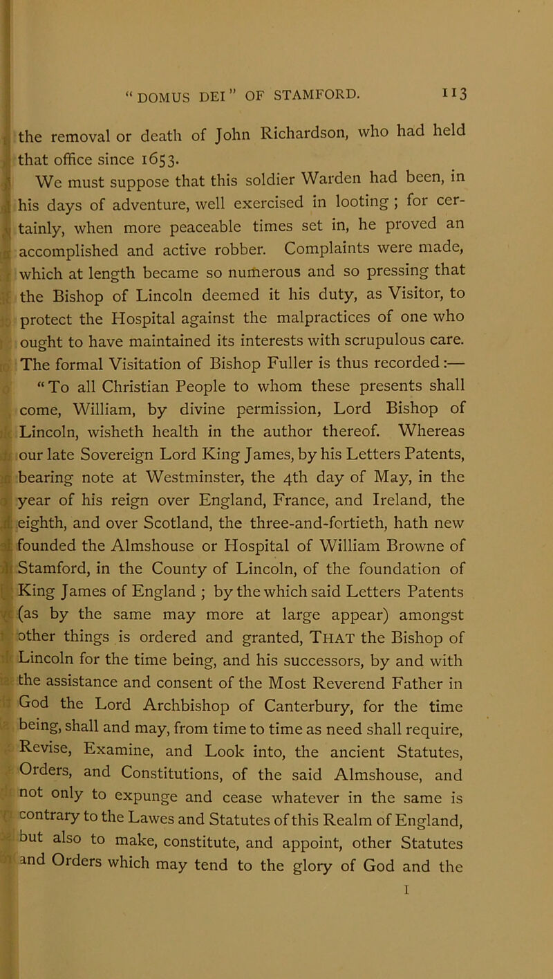 “DOMUS DEI” OF STAMFORD. 113 t the removal or death of John Richardson, who had held that office since 1653. We must suppose that this soldier Warden had been, in J his days of adventure, well exercised in looting ; for cer- tainly, when more peaceable times set in, he proved an a accomplished and active robber. Complaints were made, f which at length became so numerous and so pressing that ■; the Bishop of Lincoln deemed it his duty, as Visitor, to protect the Hospital against the malpractices of one who ought to have maintained its interests with scrupulous care. The formal Visitation of Bishop Fuller is thus recorded:— “To all Christian People to whom these presents shall come, William, by divine permission. Lord Bishop of Lincoln, wisheth health in the author thereof. Whereas jj our late Sovereign Lord King James, by his Letters Patents, ;n bearing note at Westminster, the 4th day of May, in the r) year of his reign over England, France, and Ireland, the .d. eighth, and over Scotland, the three-and-fortieth, hath new at founded the Almshouse or Hospital of William Browne of ill Stamford, in the County of Lincoln, of the foundation of f ■ King James of England ; by the which said Letters Patents VC (as by the same may more at large appear) amongst t other things is ordered and granted. That the Bishop of Lincoln for the time being, and his successors, by and with the assistance and consent of the Most Reverend Father in God the Lord Archbishop of Canterbury, for the time being, shall and may, from time to time as need shall require. Revise, Examine, and Look into, the ancient Statutes, Orders, and Constitutions, of the said Almshouse, and not only to expunge and cease whatever in the same is contrary to the Lawes and Statutes of this Realm of England, but also to make, constitute, and appoint, other Statutes 1 and Orders which may tend to the glory of God and the 1