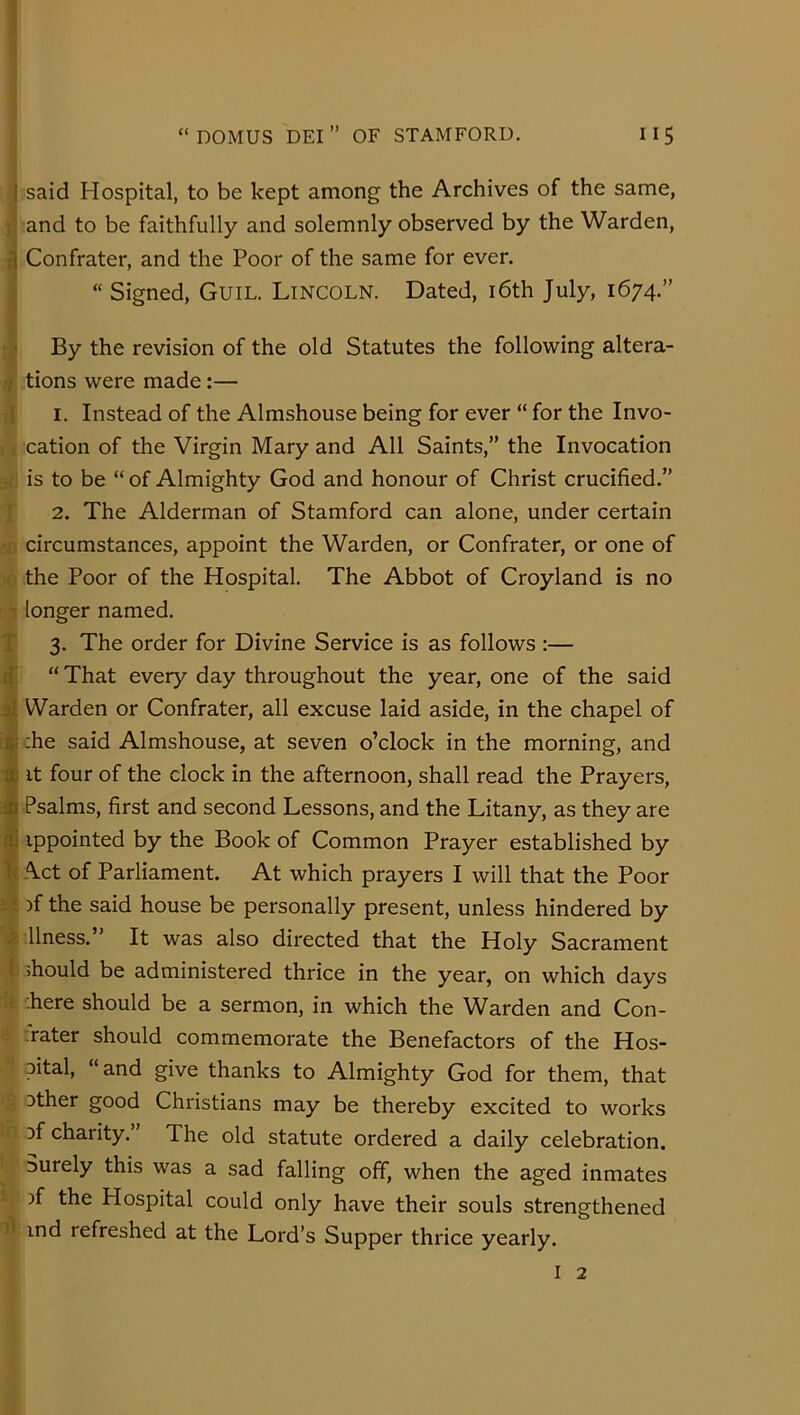 Vsaid Hospital, to be kept among the Archives of the same, and to be faithfully and solemnly observed by the Warden, ^ Confrater, and the Poor of the same for ever. ■i “ Signed, Guil. Lincoln. Dated, i6th July, 1674.” By the revision of the old Statutes the following altera- )/: tions were made:— i'll I. Instead of the Almshouse being for ever “ for the Invo- ^ cation of the Virgin Mary and All Saints,” the Invocation J is to be “ of Almighty God and honour of Christ crucified.” 2. The Alderman of Stamford can alone, under certain ;|; circumstances, appoint the Warden, or Confrater, or one of 4 the Poor of the Hospital. The Abbot of Croyland is no longer named. Pi 3. The order for Divine Service is as follows :— if “That every day throughout the year, one of the said Warden or Confrater, all excuse laid aside, in the chapel of |;he said Almshouse, at seven o’clock in the morning, and It four of the clock in the afternoon, shall read the Prayers, Psalms, first and second Lessons, and the Litany, as they are ippointed by the Book of Common Prayer established by t( Act of Parliament. At which prayers I will that the Poor i t )f the said house be personally present, unless hindered by £ llness.” It was also directed that the Holy Sacrament 1 should be administered thrice in the year, on which days ir :here should be a sermon, in which the Warden and Con- rater should commemorate the Benefactors of the Hos- pital, “and give thanks to Almighty God for them, that 2 Dther good Christians may be thereby excited to works in Df charity.” The old statute ordered a daily celebration. Surely this was a sad falling off, when the aged inmates ^ )f the Hospital could only have their souls strengthened ind refreshed at the Lord’s Supper thrice yearly.