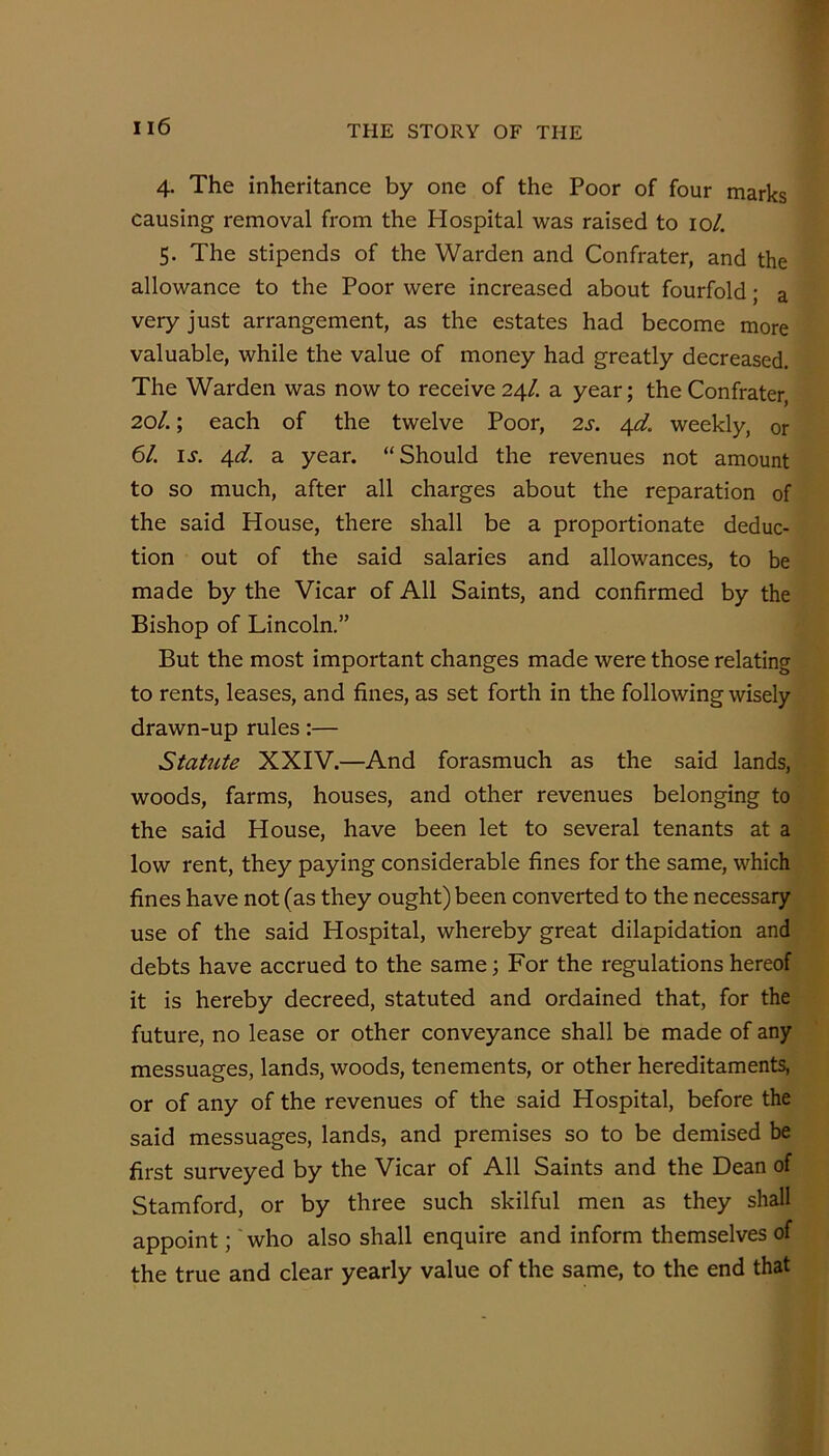 4. The inheritance by one of the Poor of four marks causing removal from the Hospital was raised to 10/. 5. The stipends of the Warden and Confrater, and the allowance to the Poor were increased about fourfold; a very just arrangement, as the estates had become more valuable, while the value of money had greatly decreased. The Warden was now to receive 24/. a year; the Confrater, 20/.; each of the twelve Poor, 2s. 4d weekly, or 6/. ij. 4d a year. “Should the revenues not amount to so much, after all charges about the reparation of the said House, there shall be a proportionate deduc- tion out of the said salaries and allowances, to be made by the Vicar of All Saints, and confirmed by the Bishop of Lincoln.” But the most important changes made were those relating to rents, leases, and fines, as set forth in the following wisely drawn-up rules;— Statute XXIV.—And forasmuch as the said lands, woods, farms, houses, and other revenues belonging to the said House, have been let to several tenants at a low rent, they paying considerable fines for the same, which fines have not (as they ought) been converted to the necessary use of the said Hospital, whereby great dilapidation and debts have accrued to the same; For the regulations hereof it is hereby decreed, statuted and ordained that, for the future, no lease or other conveyance shall be made of any messuages, lands, woods, tenements, or other hereditaments, or of any of the revenues of the said Hospital, before the said messuages, lands, and premises so to be demised be first surveyed by the Vicar of All Saints and the Dean of Stamford, or by three such skilful men as they shall appoint; 'who also shall enquire and inform themselves of the true and clear yearly value of the same, to the end that