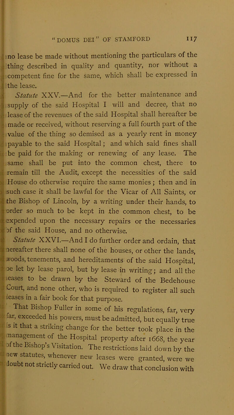 1 no lease be made without mentioning the particulars of the [ thing described in quality and quantity, nor without a f competent fine for the same, which shall be expressed in 1: the lease. ^ StaUite XXV.—And for the better maintenance and [( supply of the said Hospital I will and decree, that no ,t lease of the revenues of the said Hospital shall hereafter be 2 made or received, without reserving a full fourth part of the •_ value of the thing so demised as a yearly rent in money d payable to the said Hospital; and which said fines shall ;i; be paid for the making or renewing of any lease. The : same shall be put into the common chest, there to li. remain till the Audit, except the necessities of the said House do otherwise require the same monies ; then and in X such case it shall be lawful for the Vicar of All Saints, or the Bishop of Lincoln, by a writing under their hands, to order so much to be kept in ±he common chest, to be expended upon the necessary repairs or the necessaries of the said House, and no otherwise. Statute XXVI.—And I do further order and ordain, that lereafter there shall none of the houses, or other the lands, AToods, tenements, and hereditaments of the said Hospital, oe let by lease parol, but by lease in writing; and all the eases to be drawn by the Steward of the Bedehouse ^ Court, and none other, who is required to register all such i leases in a fair book for that purpose. t£ That Bishop Fuller in some of his regulations, far, very far, exceeded his powers, must be admitted, but equally true :t ;s It that a striking change for the better took place in the a management of the Hospital property after 1668, the year a Df the Bishop’s Visitation. The restrictions laid down by the « lew statutes, whenever new leases were granted, were we n loubt not strictly carried out. We draw that conclusion with i, i