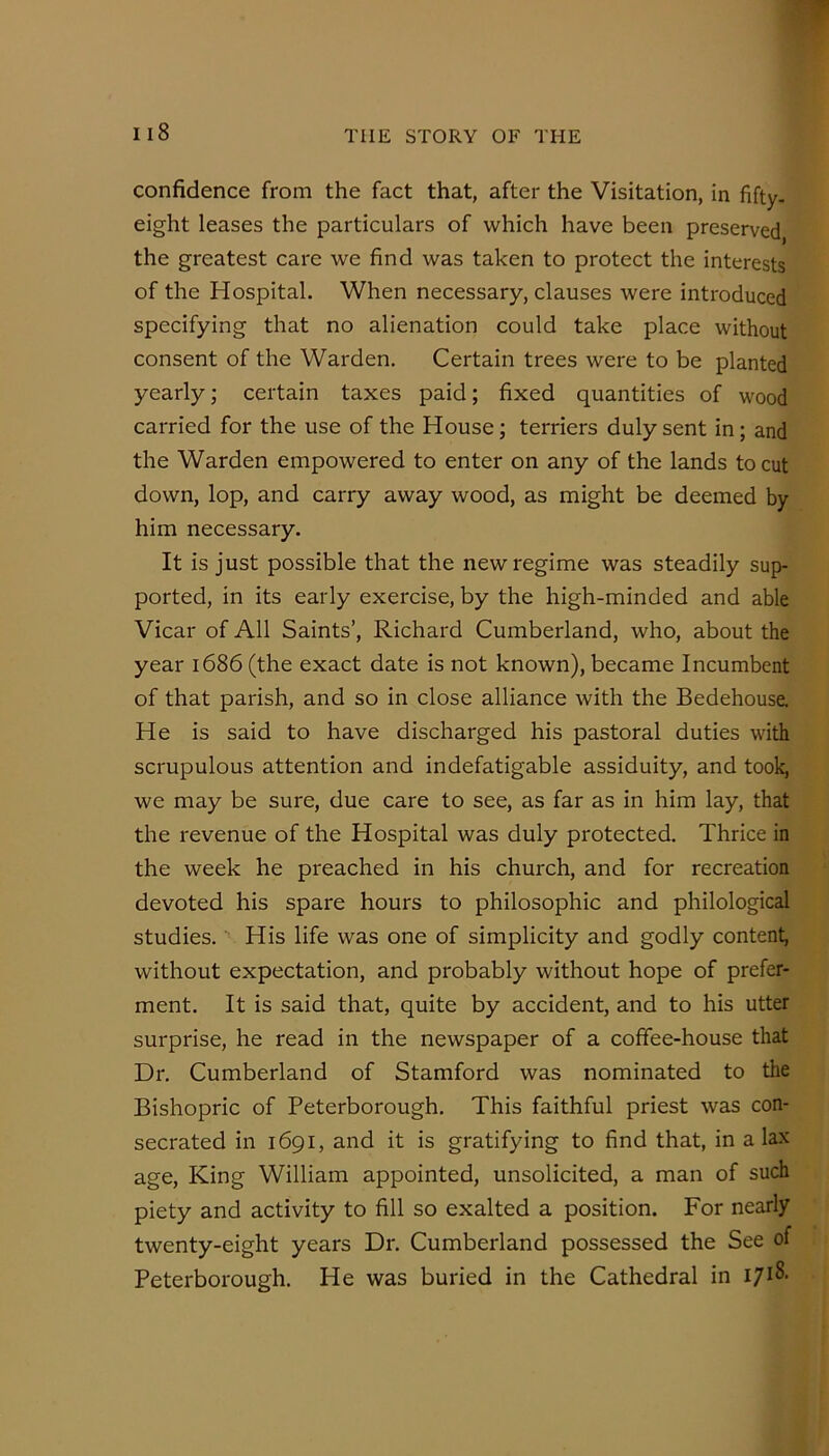 confidence from the fact that, after the Visitation, in fifty- eight leases the particulars of which have been preserved, the greatest care we find was taken to protect the interests of the Hospital. When necessary, clauses were introduced specifying that no alienation could take place without consent of the Warden. Certain trees were to be planted yearly; certain taxes paid; fixed quantities of wood carried for the use of the House; terriers duly sent in; and the Warden empowered to enter on any of the lands to cut down, lop, and carry away wood, as might be deemed by him necessary. It is just possible that the new regime was steadily sup- ported, in its early exercise, by the high-minded and able Vicar of All Saints’, Richard Cumberland, who, about the year 1686 (the exact date is not known), became Incumbent of that parish, and so in close alliance with the Bedehouse, He is said to have discharged his pastoral duties with scrupulous attention and indefatigable assiduity, and took, we may be sure, due care to see, as far as in him lay, that the revenue of the Hospital was duly protected. Thrice in the week he preached in his church, and for recreation devoted his spare hours to philosophic and philological studies. ■' His life was one of simplicity and godly content, without expectation, and probably without hope of prefer- ment. It is said that, quite by accident, and to his utter surprise, he read in the newspaper of a coffee-house that Dr. Cumberland of Stamford was nominated to the Bishopric of Peterborough. This faithful priest was con- secrated in 1691, and it is gratifying to find that, in a lax age. King William appointed, unsolicited, a man of such piety and activity to fill so exalted a position. For nearly twenty-eight years Dr. Cumberland possessed the See of Peterborough. He was buried in the Cathedral in 1718-