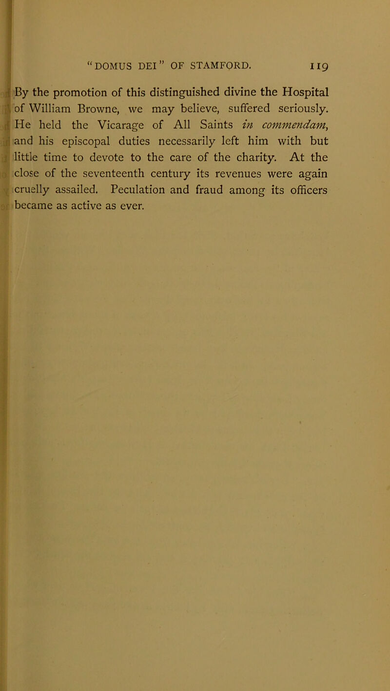 i By the promotion of this distinguished divine the Hospital i\ of William Browne, we may believe, suffered seriously. ({ He held the Vicarage of All Saints m comjnendam, J, and his episcopal duties necessarily left him with but j little time to devote to the care of the charity. At the 0 close of the seventeenth century its revenues were again , cruelly assailed. Peculation and fraud among its officers became as active as ever.