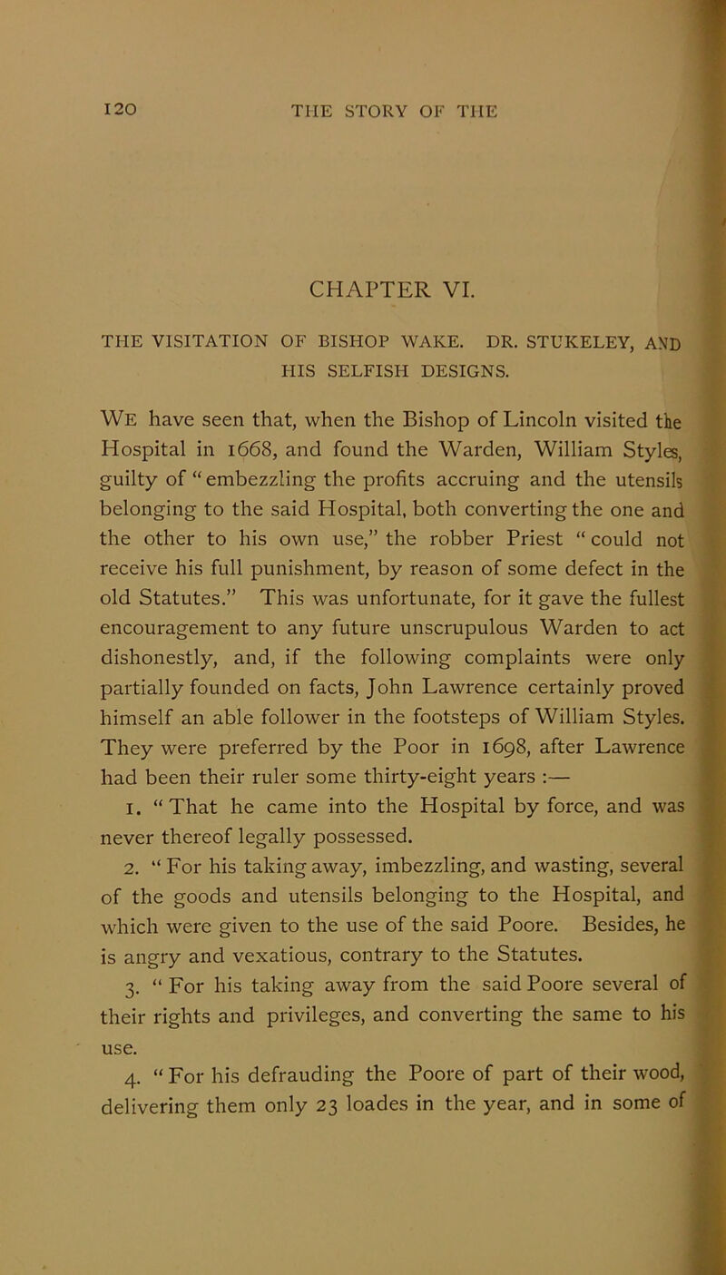 / CHAPTER VI. THE VISITATION OF BISHOP WAKE. DR. STUKELEY, AND HIS SELFISH DESIGNS. We have seen that, when the Bishop of Lincoln visited the Hospital in 1668, and found the Warden, William Styles, guilty of “ embezzling the profits accruing and the utensils belonging to the said Hospital, both converting the one and the other to his own use,” the robber Priest “ could not receive his full punishment, by reason of some defect in the old Statutes.” This was unfortunate, for it gave the fullest encouragement to any future unscrupulous Warden to act dishonestly, and, if the following complaints were only partially founded on facts, John Lawrence certainly proved 5 himself an able follower in the footsteps of William Styles, i They were preferred by the Poor in 1698, after Lawrence \ had been their ruler some thirty-eight years :— i 1. “That he came into the Hospital by force, and was t never thereof legally possessed. f 2. “ For his taking away, imbezzling, and wasting, several of the goods and utensils belonging to the Hospital, and ' which were given to the use of the said Poore. Besides, he is angry and vexatious, contrary to the Statutes. 3. “ For his taking away from the said Poore several of their rights and privileges, and converting the same to his ■ use. 4. “ For his defrauding the Poore of part of their wood, delivering them only 23 loades in the year, and in some of