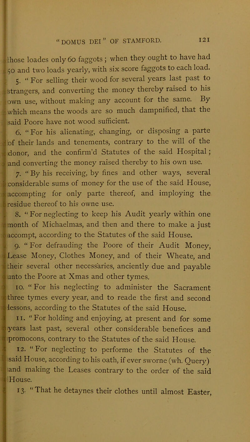 ; .hose loades only 6o faggots ; when they ought to have had 50 and two loads yearly, with six score fa_ggots to each load. 5. “ For selling their wood for several years last past to strangers, and converting the money thereby raised to his own use, without making any account for the same. By which means the woods are so much dampnified, that the said Poore have not wood sufficient. 6. “ For his alienating, changing, or disposing a parte of their lands and tenements, contrary to the will of the donor, and the confirm’d Statutes of the said Hospital; and converting the money raised thereby to his own use. 7. “ By his receiving, by fines and other ways, several considerable sums of money for the use of the said House, accompting for only parte thereof, and imploying the residue thereof to his owne use. 8. “ For neglecting to keep his Audit yearly within one month of Michaelmas, and then and there to make a just accompt, according to the Statutes of the said House. 9. “ For defrauding the Poore of their Audit Money, 3 Lease Money, Clothes Money, and of their Wheate, and 'heir several other necessaries, anciently due and payable unto the Poore at Xmas and other tymes. 10. “ For his neglecting to administer the Sacrament three tymes every year, and to reade the first and second lessons, according to the Statutes of the said House, II. “For holding and enjoying, at present and for some years last past, several other considerable benefices and promocons, contrary to the Statutes of the said House. 12. “For neglecting to performe the Statutes of the said House, according to his oath, if ever sworne (wh. Query) and making the Leases contrary to the order of the said House. 13. “ That he detaynes their clothes until almost Easter,