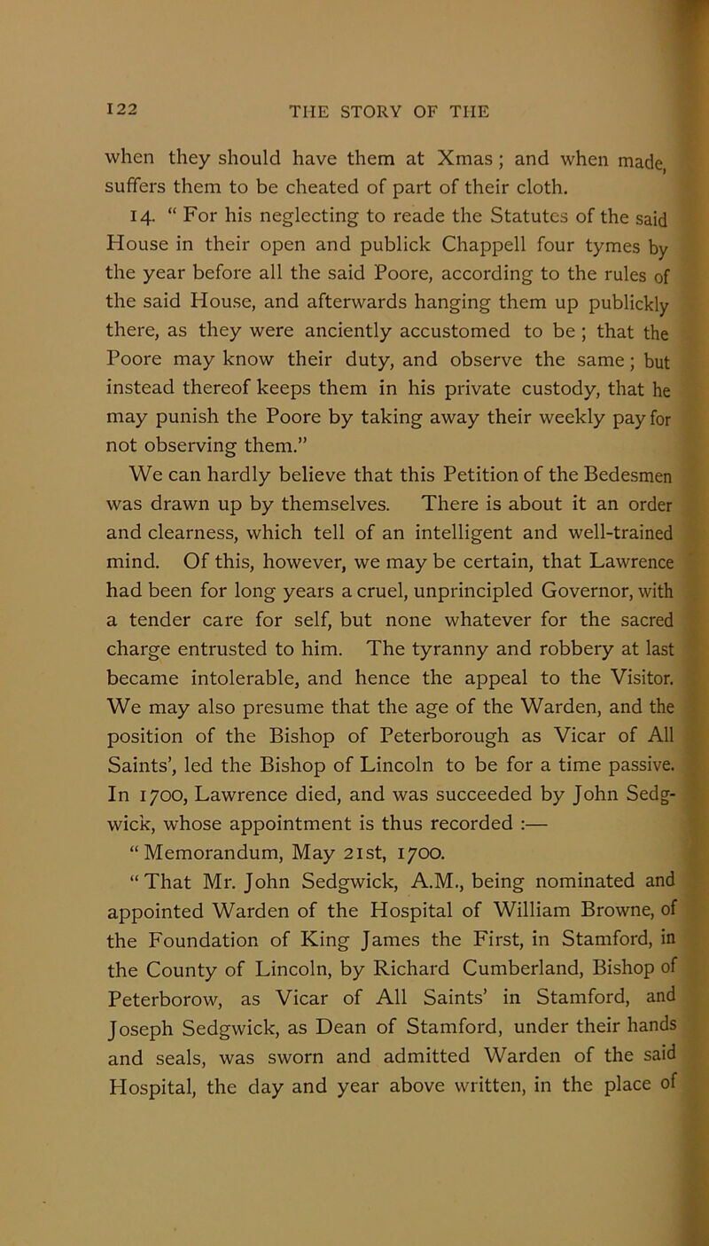 when they should have them at Xmas; and when made, suffers them to be cheated of part of their cloth. 14. “ For his neglecting to reade the Statutes of the said House in their open and publick Chappell four tymes by the year before all the said Poore, according to the rules of the said House, and afterwards hanging them up publickly there, as they were anciently accustomed to be; that the Poore may know their duty, and observe the same; but instead thereof keeps them in his private custody, that he may punish the Poore by taking away their weekly pay for not observing them.” We can hardly believe that this Petition of the Bedesmen was drawn up by themselves. There is about it an order and clearness, which tell of an intelligent and well-trained mind. Of this, however, we may be certain, that Lawrence had been for long years a cruel, unprincipled Governor, with a tender care for self, but none whatever for the sacred charge entrusted to him. The tyranny and robbery at last became intolerable, and hence the appeal to the Visitor. We may also presume that the age of the Warden, and the position of the Bishop of Peterborough as Vicar of All Saints’, led the Bishop of Lincoln to be for a time passive. In 1700, Lawrence died, and was succeeded by John Sedg- wick, whose appointment is thus recorded :— “Memorandum, May 21st, 1700. “That Mr. John Sedgwick, A.M., being nominated and appointed Warden of the Hospital of William Browne, of the Foundation of King James the First, in Stamford, in the County of Lincoln, by Richard Cumberland, Bishop of Peterborow, as Vicar of All Saints’ in Stamford, and Joseph Sedgwick, as Dean of Stamford, under their hands and seals, was sworn and admitted Warden of the said Hospital, the day and year above written, in the place of