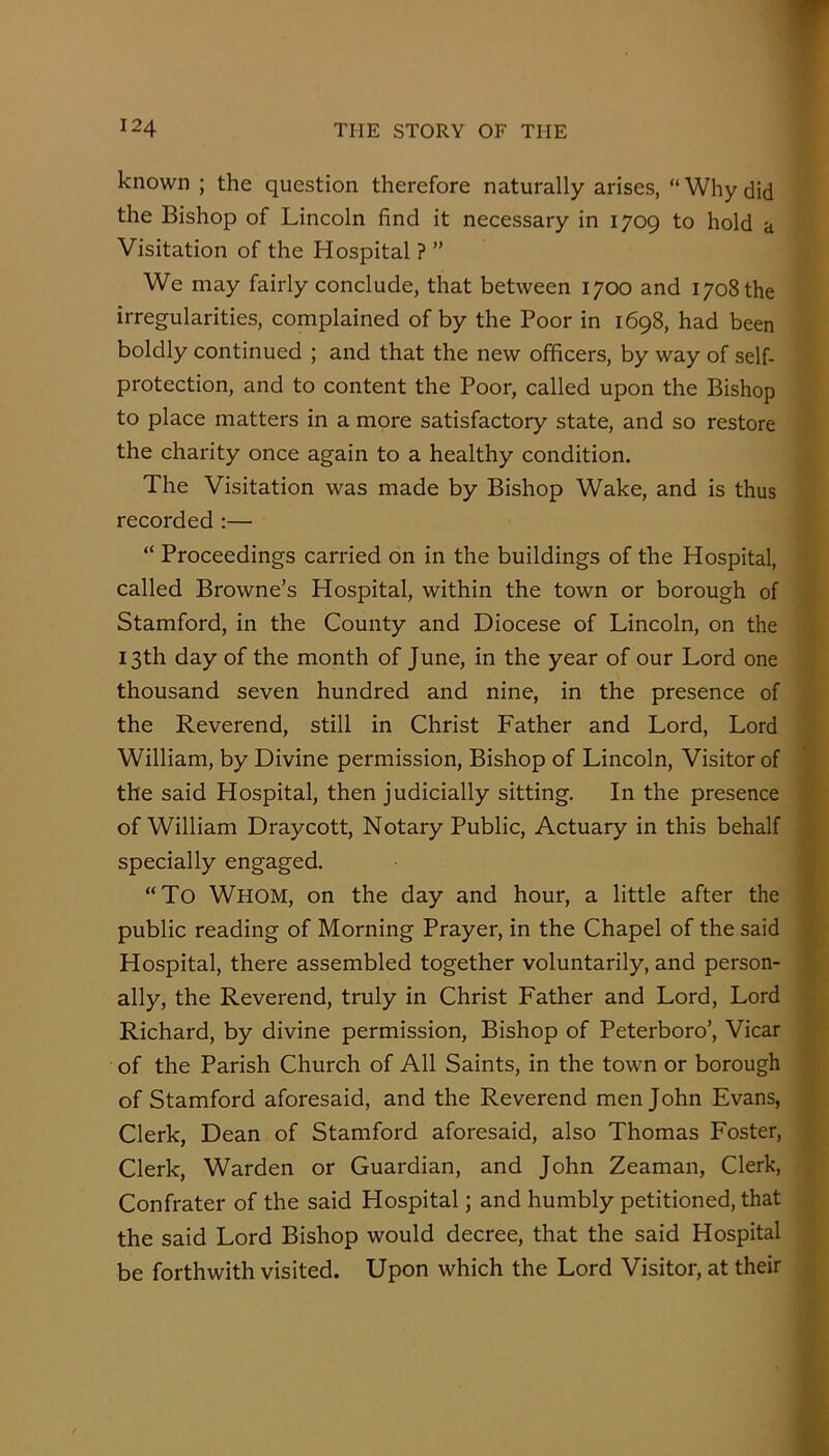 known ; the question therefore naturally arises, “ Why did the Bishop of Lincoln find it necessary in 1709 to hold a Visitation of the Hospital ? ” We may fairly conclude, that between 1700 and 1708 the irregularities, complained of by the Poor in 1698, had been boldly continued ; and that the new officers, by way of self- protection, and to content the Poor, called upon the Bishop to place matters in a more satisfactory state, and so restore the charity once again to a healthy condition. The Visitation was made by Bishop Wake, and is thus recorded :— “ Proceedings carried on in the buildings of the Hospital, called Browne’s Hospital, within the town or borough of Stamford, in the County and Diocese of Lincoln, on the 13th day of the month of June, in the year of our Lord one thousand seven hundred and nine, in the presence of the Reverend, still in Christ Father and Lord, Lord William, by Divine permission. Bishop of Lincoln, Visitor of the said Hospital, then judicially sitting. In the presence of William Draycott, Notary Public, Actuary in this behalf specially engaged. “To Whom, on the day and hour, a little after the public reading of Morning Prayer, in the Chapel of the said Hospital, there assembled together voluntarily, and person- ally, the Reverend, truly in Christ Father and Lord, Lord Richard, by divine permission. Bishop of Peterboro’, Vicar of the Parish Church of All Saints, in the town or borough of Stamford aforesaid, and the Reverend men John Evans, Clerk, Dean of Stamford aforesaid, also Thomas Foster, Clerk, Warden or Guardian, and John Zeaman, Clerk, Confrater of the said Hospital; and humbly petitioned, that the said Lord Bishop would decree, that the said Hospital be forthwith visited. Upon which the Lord Visitor, at their