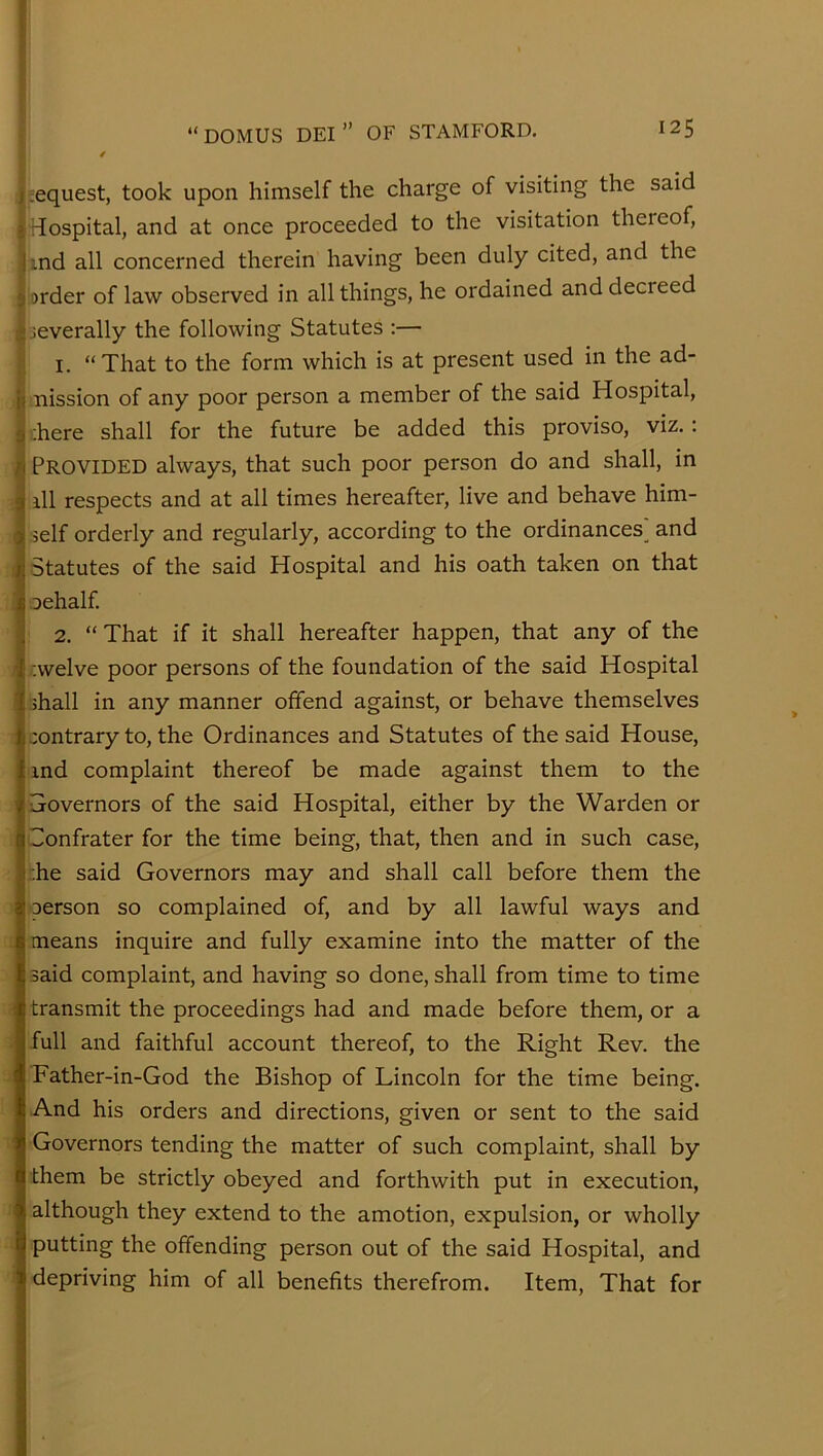 |.;equest, took upon himself the charge of visiting the said ^Hospital, and at once proceeded to the visitation thereof, |ind all concerned therein having been duly cited, and the I order of law observed in all things, he ordained and decreed ^ leverally the following Statutes :— li I. “That to the form which is at present used in the ad- ! mission of any poor person a member of the said Hospital, ;here shall for the future be added this proviso, viz.: Provided always, that such poor person do and shall, in ill respects and at all times hereafter, live and behave him- self orderly and regularly, according to the ordinances^ and Statutes of the said Hospital and his oath taken on that oehalf. 2. “ That if it shall hereafter happen, that any of the ;welve poor persons of the foundation of the said Hospital shall in any manner offend against, or behave themselves contrary to, the Ordinances and Statutes of the said House, ind complaint thereof be made against them to the ■Sovernors of the said Hospital, either by the Warden or Confrater for the time being, that, then and in such case, ;he said Governors may and shall call before them the person so complained of, and by all lawful ways and means inquire and fully examine into the matter of the said complaint, and having so done, shall from time to time transmit the proceedings had and made before them, or a full and faithful account thereof, to the Right Rev. the Father-in-God the Bishop of Lincoln for the time being. And his orders and directions, given or sent to the said Governors tending the matter of such complaint, shall by them be strictly obeyed and forthwith put in execution, although they extend to the amotion, expulsion, or wholly putting the offending person out of the said Hospital, and depriving him of all benefits therefrom. Item, That for