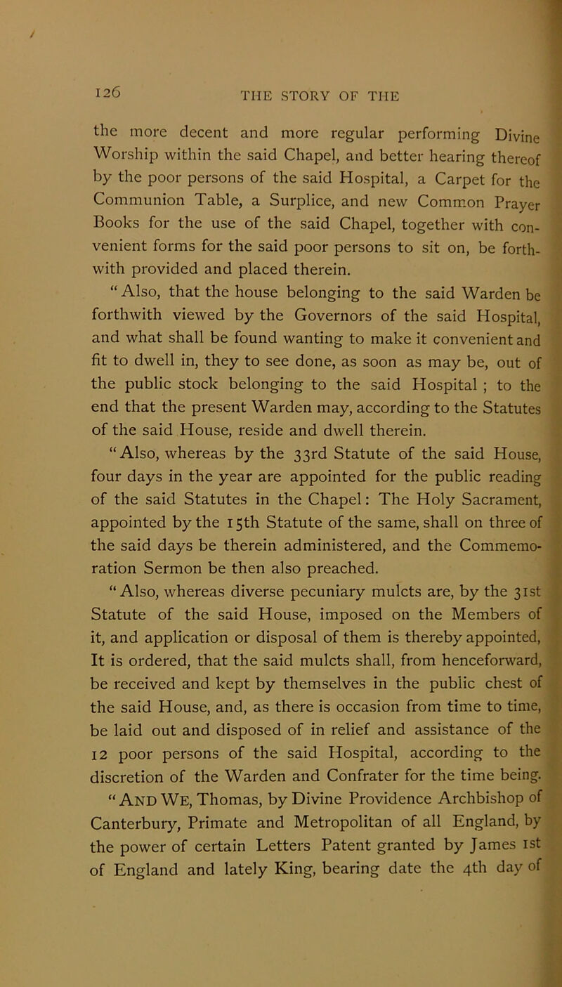 the more decent and more regular performing Divine Worship within the said Chapel, and better hearing thereof by the poor persons of the said Hospital, a Carpet for the Communion Table, a Surplice, and new Comm.on Prayer Books for the use of the said Chapel, together with con- venient forms for the said poor persons to sit on, be forth- with provided and placed therein. “ Also, that the house belonging to the said Warden be forthwith viewed by the Governors of the said Hospital, and what shall be found wanting to make it convenient and fit to dwell in, they to see done, as soon as may be, out of the public stock belonging to the said Hospital ; to the end that the present Warden may, according to the Statutes of the said House, reside and dwell therein. “ Also, whereas by the 33rd Statute of the said House, four days in the year are appointed for the public reading of the said Statutes in the Chapel: The Holy Sacrament, appointed by the 15th Statute of the same, shall on three of the said days be therein administered, and the Commemo- ration Sermon be then also preached. “Also, whereas diverse pecuniary mulcts are, by the 31st Statute of the said House, imposed on the Members of it, and application or disposal of them is thereby appointed, It is ordered, that the said mulcts shall, from henceforward, be received and kept by themselves in the public chest of the said House, and, as there is occasion from time to time, be laid out and disposed of in relief and assistance of the 12 poor persons of the said Hospital, according to the discretion of the Warden and Confrater for the time being. “And We, Thomas, by Divine Providence Archbishop of Canterbury, Primate and Metropolitan of all England, by the power of certain Letters Patent granted by James ist of England and lately King, bearing date the 4th day of