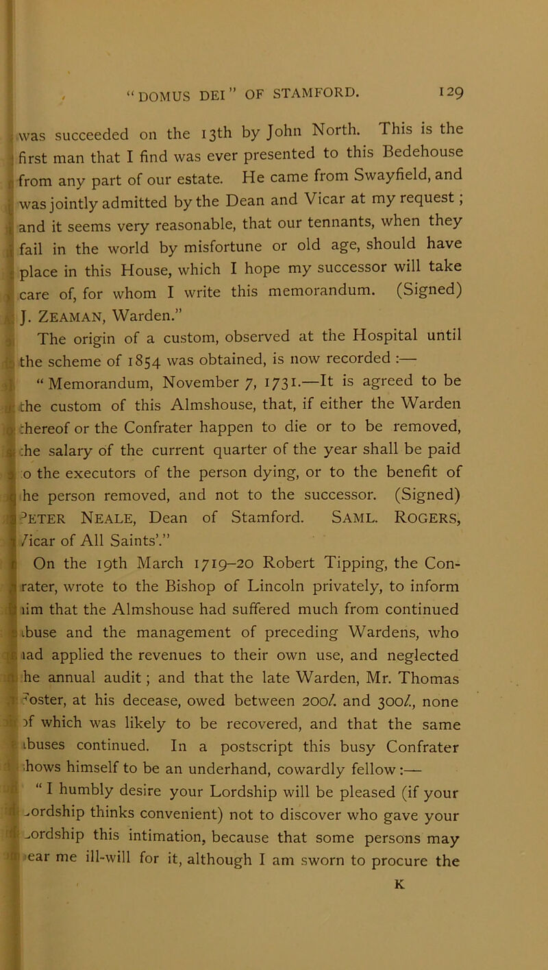 ^ was succeeded on the 13th by John North. This is the j first man that I find was ever presented to this Bedehouse n from any part of our estate. He came from Swayfield, and J was jointly admitted by the Dean and Vicar at my request, ij and it seems very reasonable, that our tennants, when they [J fail in the world by misfortune or old age, should have i place in this House, which I hope my successor will take >' care of, for whom I write this memorandum. (Signed) J. Zeaman, Warden.” The origin of a custom, observed at the Hospital until b the scheme of 1854 was obtained, is now recorded :— 4, “Memorandum, November 7, 1731.—It is agreed to be 41 the custom of this Almshouse, that, if either the Warden q; thereof or the Confrater happen to die or to be removed, i| ;he salary of the current quarter of the year shall be paid 1 :o the executors of the person dying, or to the benefit of I he person removed, and not to the successor. (Signed) : r^ETER Neale, Dean of Stamford. Same. Rogers, /icar of All Saints’.” On the 19th March 1719-20 Robert Tipping, the Con- rater, wrote to the Bishop of Lincoln privately, to inform ■ lim that the Almshouse had suffered much from continued i ibuse and the management of preceding Wardens, who 1 lad applied the revenues to their own use, and neglected ;tt he annual audit; and that the late Warden, Mr. Thomas V ,T^^oster, at his decease, owed between 200/. and 300/., none ju )f which was likely to be recovered, and that the same e ibuses continued. In a postscript this busy Confrater * ;hows himself to be an underhand, cowardly fellow ■m “ I humbly desire your Lordship will be pleased (if your 4' ^ordship thinks convenient) not to discover who gave your 4; ^ordship this intimation, because that some persons may >ear me ill-will for it, although I am sworn to procure the