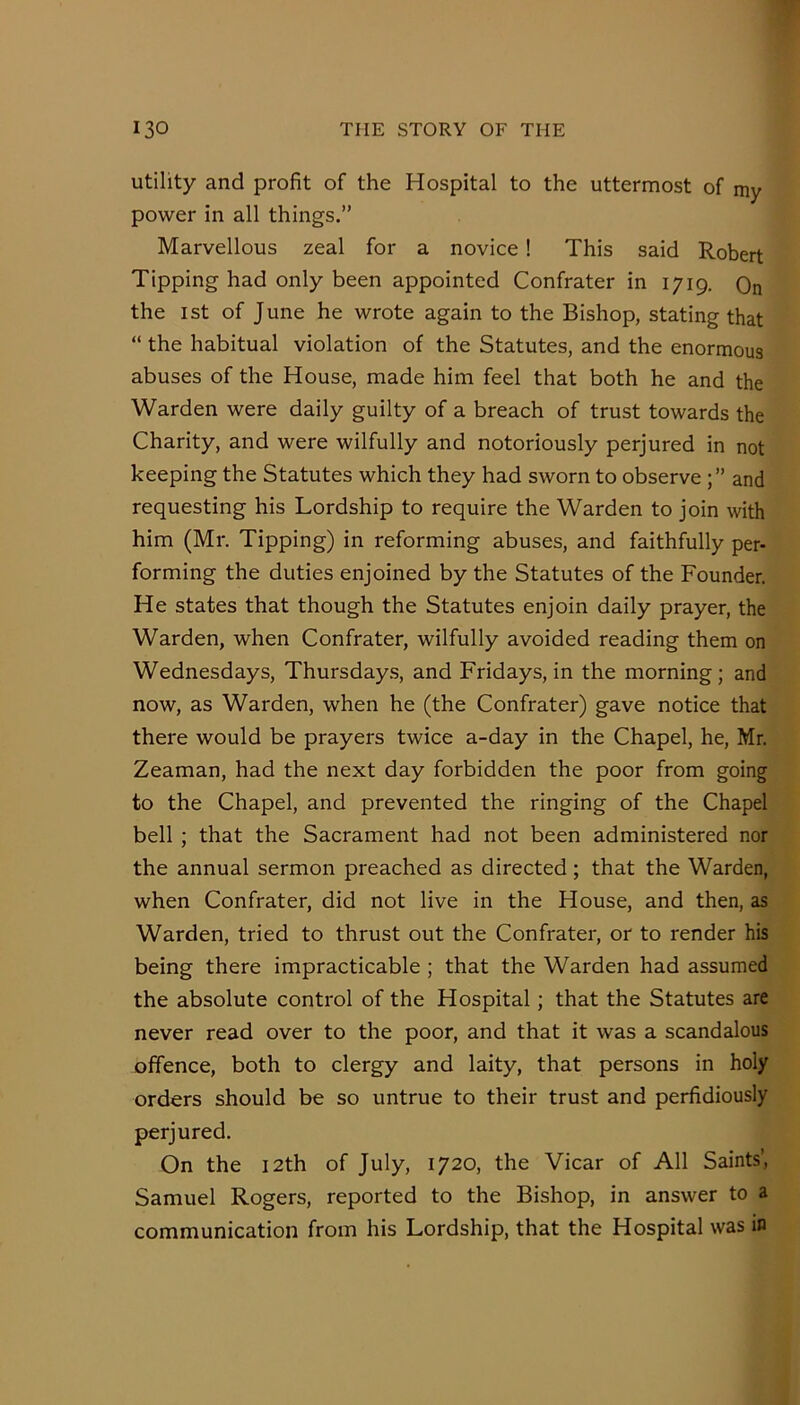 utility and profit of the Hospital to the uttermost of my power in all things.” Marvellous zeal for a novice! This said Robert Tipping had only been appointed Confrater in 1719. Qn the ist of June he wrote again to the Bishop, stating that “ the habitual violation of the Statutes, and the enormous abuses of the House, made him feel that both he and the Warden were daily guilty of a breach of trust towards the Charity, and were wilfully and notoriously perjured in not keeping the Statutes which they had sworn to observe and requesting his Lordship to require the Warden to join with him (Mr. Tipping) in reforming abuses, and faithfully per- forming the duties enjoined by the Statutes of the Founder. He states that though the Statutes enjoin daily prayer, the Warden, when Confrater, wilfully avoided reading them on Wednesdays, Thursday;?, and Fridays, in the morning; and now, as Warden, when he (the Confrater) gave notice that there would be prayers twice a-day in the Chapel, he, Mr. Zeaman, had the next day forbidden the poor from going to the Chapel, and prevented the ringing of the Chapel bell ; that the Sacrament had not been administered nor the annual sermon preached as directed; that the Warden, when Confrater, did not live in the House, and then, as Warden, tried to thrust out the Confrater, or to render his being there impracticable; that the Warden had assumed the absolute control of the Hospital; that the Statutes are never read over to the poor, and that it was a scandalous offence, both to clergy and laity, that persons in holy orders should be so untrue to their trust and perfidiously perjured. On the 12th of July, 1720, the Vicar of All Saints’, Samuel Rogers, reported to the Bishop, in answer to a communication from his Lordship, that the Hospital was in