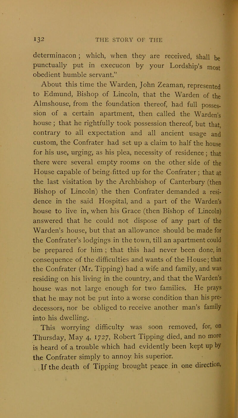 determiliacon ; which, when they are received, shall be punctually put in execucon by your Lordship’s most obedient humble servant.” About this time the Warden, John Zeaman, represented to Edmund, Bishop of Lincoln, that the Warden of the Almshouse, from the foundation thereof, had full posses- sion of a certain apartment, then called the Warden’s house; that he rightfully took possession thereof, but that, contrary to all expectation and all ancient usage and custom, the Confrater had set up a claim to half the house for his use, urging, as his plea, necessity of residence; that there were several empty rooms on the other side of the House capable of being.fitted up for the Confrater ; that at the last visitation by the Archbishop of Canterbury (then Bishop of Lincoln) the then Confrater demanded a resi- dence in the said Hospital, and a part of the Warden’s house to live in, when his Grace (then Bishop of Lincoln) answered that he could not dispose of any part of the Warden’s house, but that an allowance should be made for the Confrater’s lodgings in the town, till an apartment could be prepared for him ; that this had never been done, in consequence of the difficulties and wants of the House; that the Confrater (Mr. Tipping) had a wife and family, and was residing on his living in the country, and that the Warden’s house was not large enough for two families. He prays that he may not be put into a worse condition than his pre- decessors, nor be obliged to receive another man’s family into his dwelling. This worrying difficulty was soon removed, for, on Thursday, May 4, 1727, Robert Tipping died, and no more is heard of a trouble which had evidently been kept up by the Confrater simply to annoy his superior. If the de^th of Tipping brought peace in one direction,