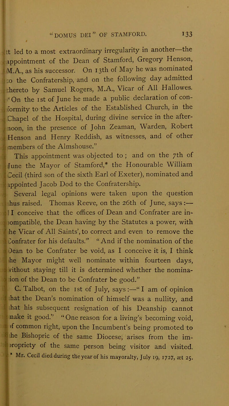 >]tt led to a most extraordinary irregularity in another the (appointment of the Dean of Stamford, Gregory Henson, f' M.A., as his successor. On 13th of May he was nominated j::o the Confratership, and on the following day admitted )■ thereto by Samuel Rogers, M.A., Vicar of All Hallowes. L ‘On the I St of June he made a public declaration ofcon- formity to the Articles of the Established Church, in the I Chapel of the Hospital, during divine service in the after- noon, in the presence of John Zeaman, Warden, Robert i Henson and Henry Reddish, as witnesses, and of other Jj members of the Almshouse.” This appointment was objected to; and on the 7th of ^ [une the Mayor of Stamford,* the Honourable William SSecil (third son of the sixth Earl of Exeter), nominated and ippointed Jacob Dod to the Confratership. Several legal opinions were taken upon the question J hus raised. Thomas Reeve, on the 26th of June, says:— 4! I conceive that the offices of Dean and Confrater are in- compatible, the Dean having by the Statutes a power, with F he Vicar of All Saints’, to correct and even to remove the 1 Confrater for his defaults.” “And if the nomination of the 5j 'Dean to be Confrater be void, as I conceive it is, I think i he Mayor might well nominate within fourteen days, 4 ^^ithout staying till it is determined whether the nomina- I ion of the Dean to be Confrater be good.” 'I C. Talbot, on the ist of July, says:—“I am of opinion hat the Dean’s nomination of himself was a nullity, and hat his subsequent resignation of his Deanship cannot 5 nake it good.” “One reason for a living’s becoming void, 3 >f common right, upon the Incumbent’s being promoted to I he Bishopric of the same Diocese, arises from the im- ' I )ropriety of the same person being visitor and visited. Mr. Cecil died during the year of his mayoralty, July 19, 1727, aet 25. I I »