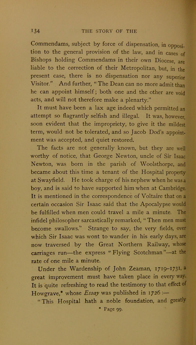 Commendams, subject by force of dispensation, in opposi- tion to the general provision of the law, and in cases of Bishops holding Commendams in their own Diocese, are liable to the correction of their Metropolitan, but, in the present case, there is no dispensation nor any superior Visitor.” And further, “ The Dean can no more admit than he can appoint himself; both one and the other are void acts, and will not therefore make a plenarty,” It must have been a lax age indeed which permitted an attempt so flagrantly selfish and illegal. It was, however, soon evident that the impropriety, to give it the mildest term, would not be tolerated, and so Jacob Dod’s appoint- ment was accepted, and quiet restored. The facts are not generally known, but they are well worthy of notice, that George Newton, uncle of Sir Isaac Newton, was born in the parish of Woolsthorpe, and became about this time a tenant of the Hospital property at Swayfield. He took charge of his nephew when he was a boy, and is said to have supported him when at Cambridge. It is mentioned in the correspondence of Voltaire that on a certain occasion Sir Isaac said that the Apocalypse would be fulfilled when men could travel a mile a minute. The infidel philosopher sarcastically remarked, “ Then men must become swallows.” Strange to say, the very fields, over which Sir Isaac was wont to wander in his early days, are now traversed by the Great Northern Railway, whose carriages run—the express “ Flying Scotchman ”—at the rate of one mile a minute. Under the Wardenship of John Zeaman, i/iq-i/Sb ^ great improvement must have taken place in every way. It is quite refreshing to read the testimony to that effect of Howgrave,* whose Essay was published in 1726 :— “This Hospital hath a noble foundation, and greatly • Page 99.