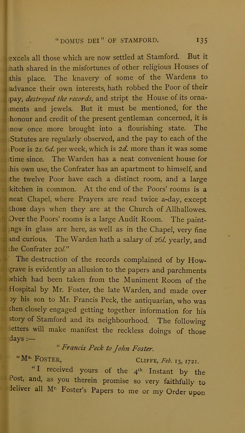 :'2xcels all those which are now settled at Stamford. But it ) hath shared in the misfortunes of other religious Houses of this place. The knavery of some of the Wardens to 1 advance their own interests, hath robbed the Poor of their pay, destroyed the records, and stript the House of its orna- ; ments and jewels. But it must be mentioned, for the : honour and credit of the present gentleman concerned, it is now once more brought into a flourishing state. The Statutes are regularly observed, and the pay to each of the Poor is 2s. 6d. per week, which is 2d. more than it was some time since. The Warden has a neat convenient house for his own use, the Confrater has an apartment to himself, and . the twelve Poor have each a distinct room, and a large kitchen in common. At the end of the Poors’ rooms is a ; neat Chapel, where Prayers are read twice a-day, except ; those days when they are at the Church of Allhallowes. J Over the Poors’ rooms is a large Audit Room. The paint- li .ngs in glass are here, as well as in the Chapel, very fine U' ind curious. The Warden hath a salary of 26/. yearly, and 0. ;he Confrater 20/.” 3 The destruction of the records complained of by How- ;: jrave is evidently an allusion to the papers and parchments vhich had been taken from the Muniment Room of the Hospital by Mr. Foster, the late Warden, and made over 3y his son to Mr. Francis Peck, the antiquarian, who was - then closely engaged getting together information for his story of Stamford and its neighbourhood. The following letters will make manifest the reckless doings of those days:— “ Francis Peck to John Foster. “M’'-Foster, Cliffe,13,1721. “I received yours of the 4^^ Instant by the ‘ Post, and, as you therein promise so very faithfully to ■ ieliver all M- Foster’s Papers to me or my Order upon