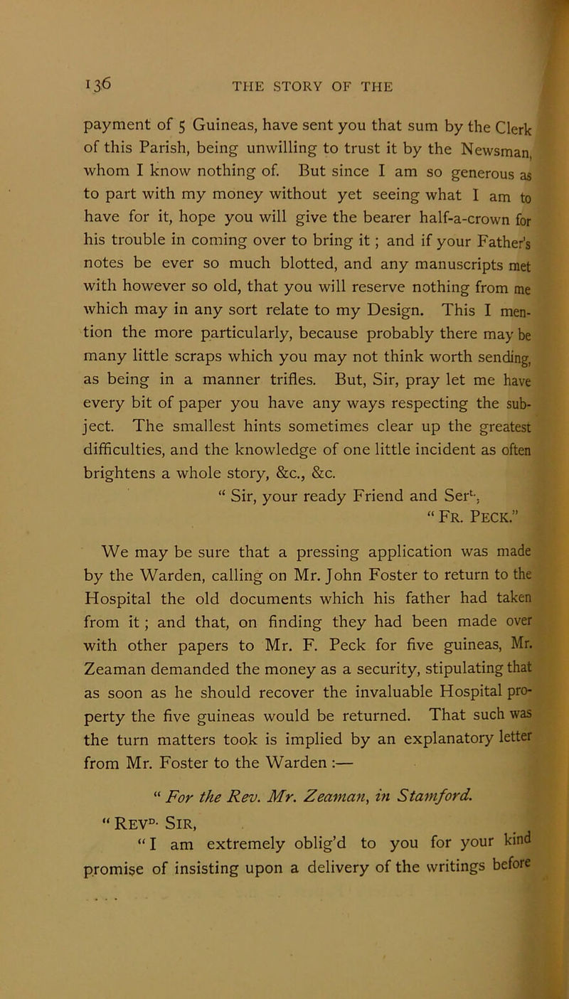 payment of 5 Guineas, have sent you that sum by the Clerk of this Parish, being unwilling to trust it by the Newsman, whom I know nothing of But since I am so generous as to part with my money without yet seeing what I am to have for it, hope you will give the bearer half-a-crown for his trouble in coming over to bring it; and if your Father’s notes be ever so much blotted, and any manuscripts met with however so old, that you will reserve nothing from me which may in any sort relate to my Design. This I men- tion the more particularly, because probably there may be many little scraps which you may not think worth sending, as being in a manner trifles. But, Sir, pray let me have every bit of paper you have any ways respecting the sub- ject. The smallest hints sometimes clear up the greatest difficulties, and the knowledge of one little incident as often brightens a whole story, &c., &c. “ Sir, your ready Friend and Ser^-. “ Fr. Peck.” We may be sure that a pressing application was made by the Warden, calling on Mr. John Foster to return to the Hospital the old documents which his father had taken from it; and that, on finding they had been made over with other papers to Mr. F. Peck for five guineas, Mr. Zeaman demanded the money as a security, stipulating that as soon as he should recover the invaluable Hospital pro- perty the five guineas would be returned. That such was the turn matters took is implied by an explanatory letter from Mr. Foster to the Warden ;— “ For the Rev. Mr. Zeaman, in Stamford. “ Rev°- Sir, “ I am extremely oblig’d to you for your kind promise of insisting upon a delivery of the writings before