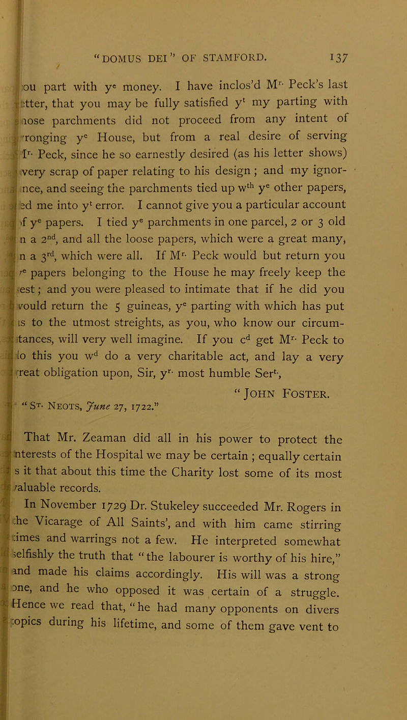 ou part with y® money. I have inclos’d M’’’ Peck’s last T fitter, that you may be fully satisfied y‘ my parting with t) lose parchments did not proceed from any intent of 'rouging y® House, but from a real desire of serving P- Peck, since he so earnestly desired (as his letter shows) 1 very scrap of paper relating to his design ; and my ignor- j; nee, and seeing the parchments tied up w‘'^ y® other papers, sd me into y‘ error. I cannot give you a particular account I if y® papers. I tied y® parchments in one parcel, 2 or 3 old n a 2^*, and all the loose papers, which were a great many, ■jj n a 3'’^, which were all. If M- Peck would but return you I ^® papers belonging to the House he may freely keep the -est; and you were pleased to intimate that if he did you v^ould return the 5 guineas, y® parting with which has put IS to the utmost streights, as you, who know our circum- stances, will very well imagine. If you c*^ get M’’- Peck to lo this you w^ do a very charitable act, and lay a very ijeat obligation upon, Sir, y*”- most humble SeP-, “John Foster. “ St- Neots, June rj, 1722.” That Mr. Zeaman did all in his power to protect the nterests of the Hospital we may be certain ; equally certain s it that about this time the Charity lost some of its most valuable records. In November 1729 Dr. Stukeley succeeded Mr. Rogers in ;he Vicarage of All Saints’, and with him came stirring -imes and warrings not a few. He interpreted somewhat selfishly the truth that “ the labourer is worthy of his hire,” and made his claims accordingly. His will was a strong 3ne, and he who opposed it was certain of a struggle. Hence we read that, “ he had many opponents on divers •opics during his lifetime, and some of them gave vent to