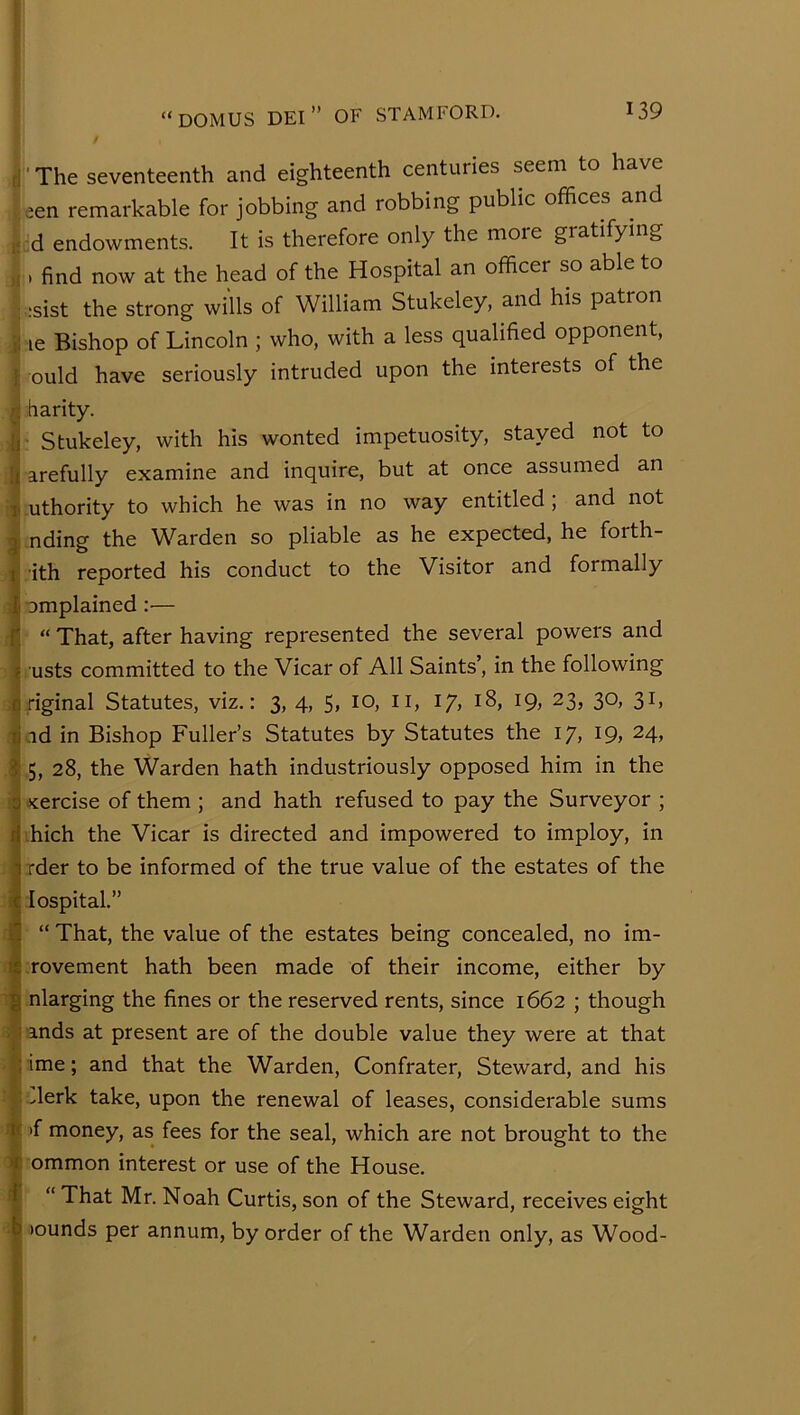 / Ir The seventeenth and eighteenth centuries seem to have een remarkable for jobbing and robbing public offices and ^ d endowments. It is therefore only the more gratifying , . find now at the head of the Hospital an officer so able to :sist the strong wills of William Stukeley, and his patron le Bishop of Lincoln ; who, with a less qualified opponent, I ould have seriously intruded upon the interests of the r fiarity. ii Stukeley, with his wonted impetuosity, stayed not to ;t arefully examine and inquire, but at once assumed an T uthority to which he was in no way entitled, and not q nding the Warden so pliable as he expected, he forth- I ith reported his conduct to the Visitor and formally i omplained:— fi “ That, after having represented the several powers and ? usts committed to the Vicar of All Saints’, in the following firiginal Statutes, viz.: 3, 4, 5, 10, ii, 17, 18, 19, 23, 30, 31, ii id in Bishop Fuller’s Statutes by Statutes the 17, 19, 24, 3 5, 28, the Warden hath industriously opposed him in the 0 xercise of them ; and hath refused to pay the Surveyor ; rl hich the Vicar is directed and impowered to imploy, in ^ rder to be informed of the true value of the estates of the ic lospital.” II “ That, the value of the estates being concealed, no im- i£ rovement hath been made of their income, either by g nlarging the fines or the reserved rents, since 1662 ; though 1 ands at present are of the double value they were at that : ime; and that the Warden, Confrater, Steward, and his •Jerk take, upon the renewal of leases, considerable sums I >f money, as fees for the seal, which are not brought to the f ommon interest or use of the House. I “ That Mr. Noah Curtis, son of the Steward, receives eight b >ounds per annum, by order of the Warden only, as Wood-