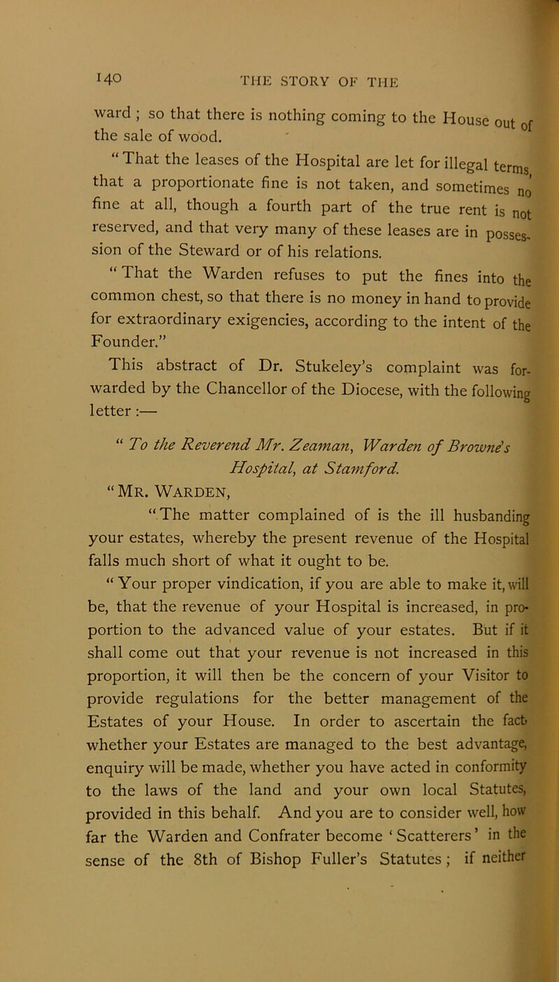 ward ; so that there is nothing coming to the House out of the sale of wood. “ That the leases of the Hospital are let for illegal terms that a proportionate fine is not taken, and sometimes no fine at all, though a fourth part of the true rent is not reserved, and that veiy many of these leases are in posses, sion of the Steward or of his relations. “That the Warden refuses to put the fines into the common chest, so that there is no money in hand to provide for extraordinary exigencies, according to the intent of the Founder.” This abstract of Dr. Stukeley’s complaint was for- warded by the Chancellor of the Diocese, with the following letter:— “ To the Reverend Mr. Zeaman, Warden of Browne's Hospital, at Stamford. “ Mr. Warden, “ The matter complained of is the ill husbanding your estates, whereby the present revenue of the Hospital falls much short of what it ought to be. “Your proper vindication, if you are able to make it, will be, that the revenue of your Hospital is increased, in pro- portion to the advanced value of your estates. But if it shall come out that your revenue is not increased in this proportion, it will then be the concern of your Visitor to provide regulations for the better management of the Estates of your House. In order to ascertain the fact whether your Estates are managed to the best advantage, enquiry will be made, whether you have acted in conformity to the laws of the land and your own local Statutes, provided in this behalf. And you are to consider well, how far the Warden and Confrater become ‘ Scatterers ’ in the sense of the 8th of Bishop Fuller’s Statutes; if neither