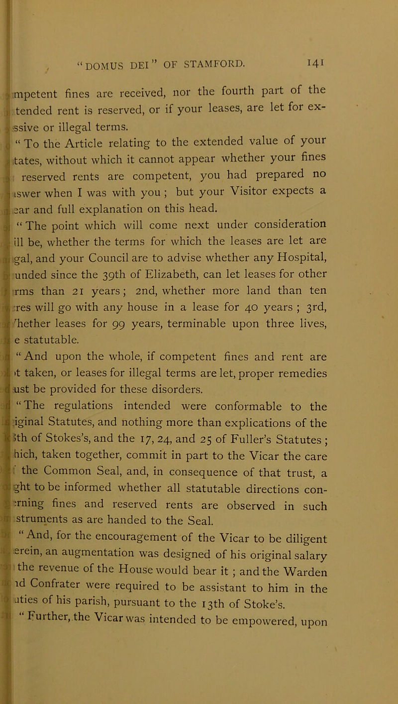 j mpetent fines are received, nor the fourth pait of the >1 tended rent is reserved, or if your leases, are let for ex- »;-ssive or illegal terms. cj “ To the Article relating to the extended value of your tates, without which it cannot appear whether your fines reserved rents are competent, you had prepared no iswer when I was with you ; but your Visitor expects a I ear and full explanation on this head. i “ The point which will come next under consideration ill be, whether the terms for which the leases are let are (I gal, and your Council are to advise whether any Hospital, ii unded since the 39th of Elizabeth, can let leases for other I rms than 21 years; 2nd, whether more land than ten ■' :res will go with any house in a lease for 40 years ; 3rd, Tether leases for 99 years, terminable upon three lives, e statutable. “ And upon the whole, if competent fines and rent are »t taken, or leases for illegal terms are let, proper remedies ust be provided for these disorders. “The regulations intended were conformable to the .iginal Statutes, and nothing more than explications of the ;th of Stokes’s, and the 17, 24, and 25 of Fuller’s Statutes ; hich, taken together, commit in part to the Vicar the care I: the Common Seal, and, in consequence of that trust, a 4i?httobe informed whether all statutable directions con- * ;rning fines and reserved rents are observed in such in strum^ents as are handed to the Seal. And, for the encouragement of the Vicar to be diligent . erein, an augmentation was designed of his original salary the revenue of the House would bear it ; and the Warden tc id Confrater were required to be assistant to him in the a uties of his parish, pursuant to the 13th of Stoke’s. It Further,.the Vicar was intended to be empowered, upon