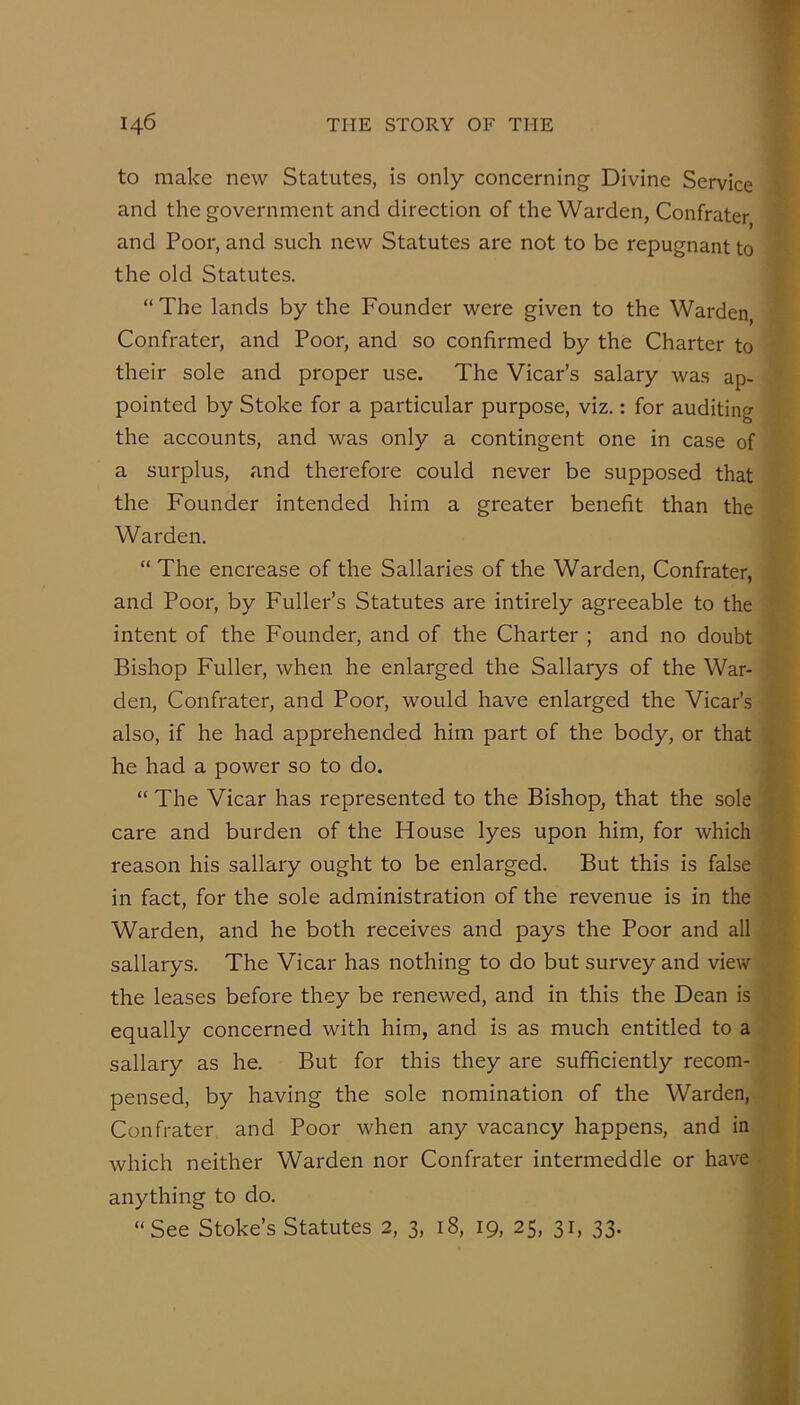 to make new Statutes, is only concerning Divine Service and the government and direction of the Warden, Confrater and Poor, and such new Statutes are not to be repugnant to the old Statutes. “ The lands by the Founder were given to the Warden, Confrater, and Poor, and so confirmed by the Charter to their sole and proper use. The Vicar’s salary was ap- pointed by Stoke for a particular purpose, viz.: for auditing the accounts, and was only a contingent one in case of a surplus, and therefore could never be supposed that the Founder intended him a greater benefit than the Warden. “ The encrease of the Sallaries of the Warden, Confrater, and Poor, by Fuller’s Statutes are intirely agreeable to the intent of the Founder, and of the Charter ; and no doubt Bishop Fuller, when he enlarged the Sallarys of the War- den, Confrater, and Poor, would have enlarged the Vicar’s also, if he had apprehended him part of the body, or that he had a power so to do. “ The Vicar has represented to the Bishop, that the sole care and burden of the House lyes upon him, for which reason his sailary ought to be enlarged. But this is false in fact, for the sole administration of the revenue is in the Warden, and he both receives and pays the Poor and all sallarys. The Vicar has nothing to do but survey and view the leases before they be renewed, and in this the Dean is equally concerned with him, and is as much entitled to a sallary as he. But for this they are sufficiently recom- pensed, by having the sole nomination of the Warden, Confrater and Poor when any vacancy happens, and in which neither Warden nor Confrater intermeddle or have anything to do. “See Stoke’s Statutes 2, 3, 18, 19, 25, 31, 33.