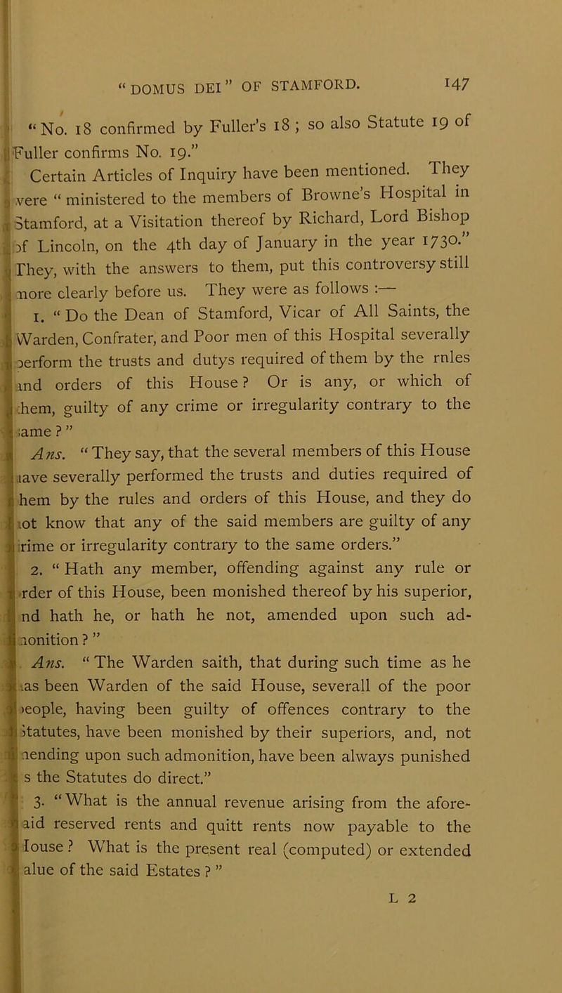 “No. 18 confirmed by Fuller’s 18 ; so also Statute 19 of Fuller confirms No. 19.” Certain Articles of Inquiry have been mentioned. They vere “ ministered to the members of Browne’s Hospital in Stamford, at a Visitation thereof by Richard, Lord Bishop Df Lincoln, on the 4th day of January in the year 1730.” They, with the answers to them, put this controversy still nore clearly before us. They were as follows :— 1. “Do the Dean of Stamford, Vicar of All Saints, the Warden, Confrater, and Poor men of this Hospital severally Derform the trusts and dutys required of them by the rnles md orders of this House? Or is any, or which of Lem, guilty of any crime or irregularity contrary to the I same ? ” A ns. “ They say, that the several members of this House lave severally performed the trusts and duties required of hem by the rules and orders of this House, and they do hot know that any of the said members are guilty of any rime or irregularity contraiy to the same orders.” 2. “ Hath any member, offending against any rule or l-rder of this House, been monished thereof by his superior, I nd hath he, or hath he not, amended upon such ad- Inonition ? ” I Ans. “The Warden saith, that during such time as he lias been Warden of the said House, severall of the poor I >eople, having been guilty of offences contrary to the I Statutes, have been monished by their superiors, and, not I lending upon such admonition, have been always punished I s the Statutes do direct.” I 3. “What is the annual revenue arising from the afore- I aid reserved rents and quitt rents now payable to the I louse ? What is the present real (computed) or extended I alue of the said Estates ? ” I L 2