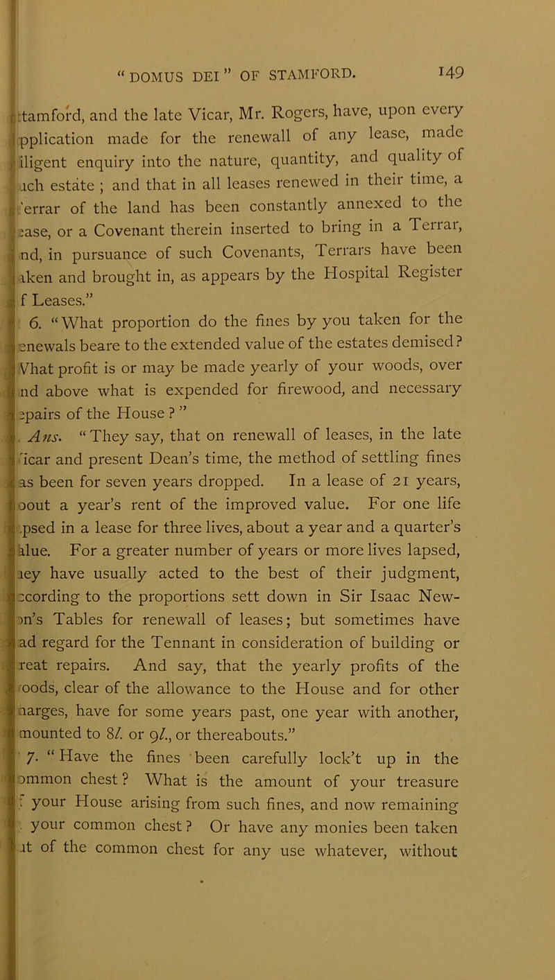 5 j '} r I 9 j iii i 1 j rtamford, and the late Vicar, Mr. Rogers, have, upon eveiy pplication made for the renewall of any lease, made iligent enquiry into the nature, quantity, and quality of ach estate ; and that in all leases renewed in theii time, a .'errar of the land has been constantly annexed to the ia.se, or a Covenant therein inserted to bring in a Teiiai, nd, in pursuance of such Covenants, Terrars have been iken and brought in, as appears by the Hospital Register f Leases.” 6. “ What proportion do the fines by you taken for the enewals beare to the extended value of the estates demised? Vhat profit is or may be made yearly of your woods, over nd above what is expended for firewood, and necessary jpairs of the House ? ” . Ans. “They say, that on renewall of leases, in the late 'icar and present Dean’s time, the method of settling fines as been for seven years dropped. In a lease of 21 years, oout a year’s rent of the improved value. For one life .psed in a lease for three lives, about a year and a quarter’s alue. For a greater number of years or more lives lapsed, .ley have usually acted to the best of their judgment, ccording to the proportions sett down in Sir Isaac New- on’s Tables for renewall of leases; but sometimes have ad regard for the Tennant in consideration of building or reat repairs. And say, that the yearly profits of the oods, clear of the allowance to the House and for other aarges, have for some years past, one year with another, mounted to 8/. or 9/., or thereabouts.” 7. “ Have the fines ' been carefully lock’t up in the ommon chest ? What is the amount of your treasure : your House arising from such fines, and now remaining your common chest ? Or have any monies been taken it of the common chest for any use whatever, without