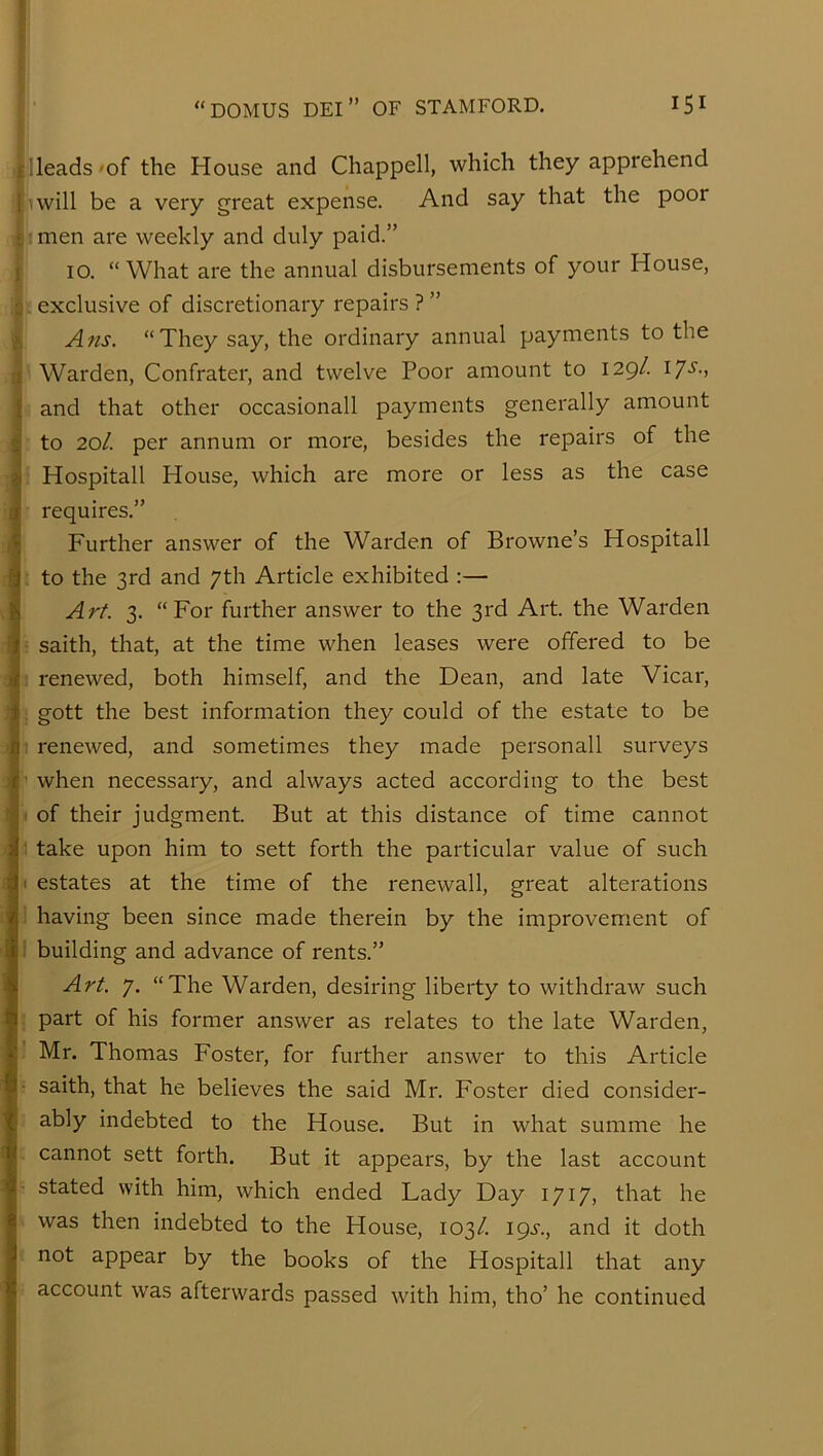 : Heads 'of the House and Chappell, which they apprehend i linvill be a very great expense. And say that the poor .! : men are weekly and duly paid.” 10. “What are the annual disbursements of your House, i - exclusive of discretionary repairs ? ” Ans. “They say, the ordinary annual payments to the ' Warden, Confrater, and twelve Poor amount to 129/. 17s., and that other occasional! payments generally amount • to 20/. per annum or more, besides the repairs of the : Hospitall House, which are more or less as the case requires.” Further answer of the Warden of Browne’s Hospitall . to the 3rd and 7th Article exhibited :— Art. 3. “For further answer to the 3rd Art. the Warden ; saith, that, at the time when leases were offered to be 1 renewed, both himself, and the Dean, and late Vicar, ; gott the best information they could of the estate to be 1 renewed, and sometimes they made personall surveys ■' when necessary, and always acted according to the best 1 of their judgment. But at this distance of time cannot ,1 take upon him to sett forth the particular value of such '■* estates at the time of the renewall, great alterations 1 having been since made therein by the improvement of I building and advance of rents.” Art. 7. “The Warden, desiring liberty to withdraw such ! part of his former answer as relates to the late Warden, : Mr. Thomas Foster, for further answer to this Article ■ saith, that he believes the said Mr. Foster died consider- ; ably indebted to the House. But n what summe he . cannot sett forth. But it appears, by the last account stated with him, which ended Lady Day 1717, that he > was then indebted to the House, 103/. ipi'., and it doth not appear by the books of the Hospitall that any account was afterwards passed with him, tho’ he continued