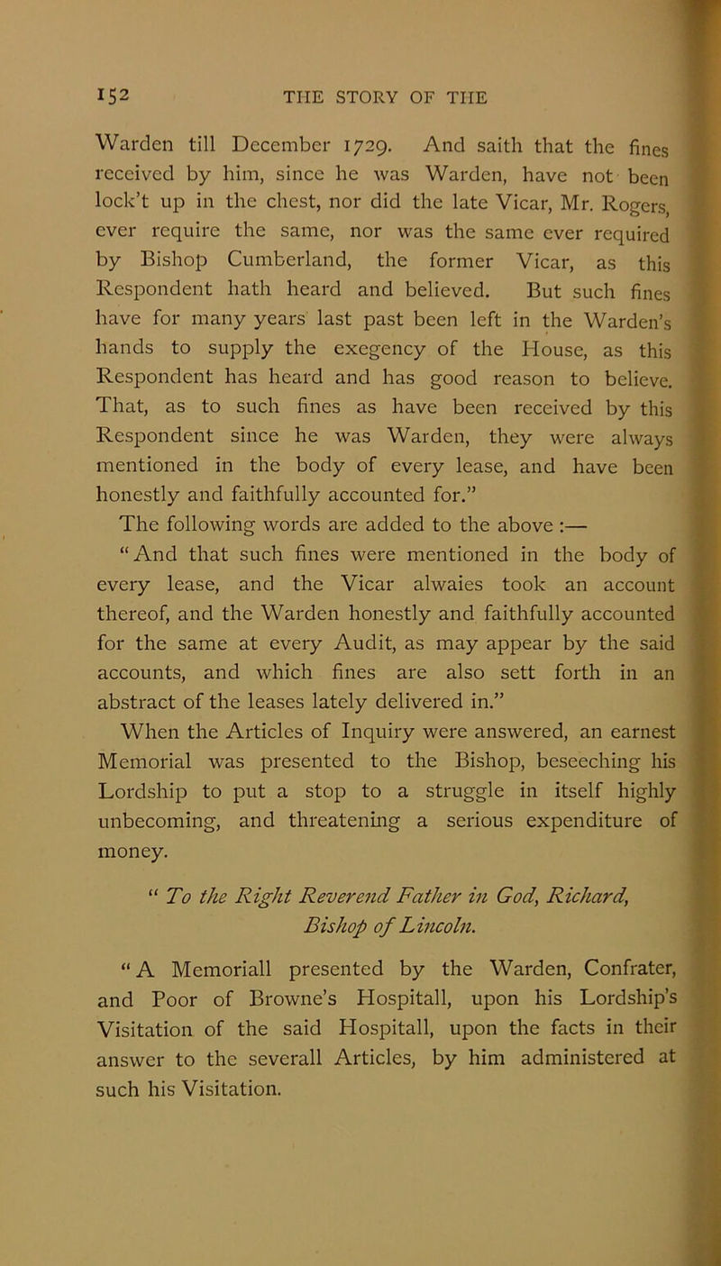 Warden till December 1729. And saith that the fines received by him, since he was Warden, have not been lock’t up in the chest, nor did the late Vicar, Mr. Rogers, ever require the same, nor was the same ever required by Bishop Cumberland, the former Vicar, as this Respondent hath heard and believed. But such fines have for many years last past been left in the Warden’s hands to supply the exegency of the House, as this Respondent has heard and has good reason to believe. That, as to such fines as have been received by this Respondent since he was Warden, they were always mentioned in the body of every lease, and have been honestly and faithfully accounted for.” The following words are added to the above :— “And that such fines were mentioned in the body of every lease, and the Vicar alwaies took an account thereof, and the Warden honestly and faithfully accounted for the same at every Audit, as may appear by the said accounts, and which fines are also sett forth in an abstract of the leases lately delivered in.” When the Articles of Inquiry were answered, an earnest Memorial was presented to the Bishop, beseeching his Lordship to put a stop to a struggle in itself highly unbecoming, and threatening a serious expenditure of money. “ To the Right Revereiid Father in God, Richard, Bishop of Lincohi. “ A Memoriall presented by the Warden, Confrater, and Poor of Browne’s Hospitall, upon his Lordship’s Visitation of the said Hospitall, upon the facts in their answer to the severall Articles, by him administered at such his Visitation.