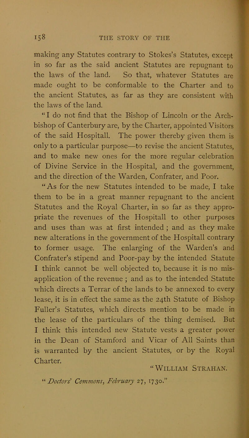 making any Statutes contrary to Stokes’s Statutes, except in so far as the said ancient Statutes are repugnant to the laws of the land. So that, whatever Statutes are made ought to be conformable to the Charter and to the ancient Statutes, as far as they are consistent with the laws of the land. “ I do not find that the Bishop of Lincoln or the Arch- bishop of Canterbury are, by the Charter, appointed Visitors of the said Hospitall. The power thereby given them is only to a particular purpose—to revise the ancient Statutes, and to make new ones for the more regular celebration of Divine Service in the Hospital, and the government, and the direction of the Warden, Confrater, and Poor. “As for the new Statutes intended to be made, I take them to be in a great manner repugnant to the ancient Statutes and the Royal Charter, in so far as they appro- priate the revenues of the Hospitall to other purposes and uses than was at first intended ; and as they make new alterations in the government of the Hospitall contrary to former usage. The enlarging of the Warden’s and Confrater’s stipend and Poor-pay by the intended Statute I think cannot be well objected to, because it is no mis- application of the revenue ; and as to the intended Statute which directs a Terrar of the lands to be annexed to every lease, it is in effect the same as the 24th Statute of Bishop Fuller’s Statutes, which directs mention to be made in the lease of the particulars of the thing demised. But I think this intended new Statute vests a greater power in the Dean of Stamford and Vicar of All Saints than is warranted by the ancient Statutes, or by the Royal Charter. “William Strahan. '■'■Doctors' Covtmons, February 27, 1730.”