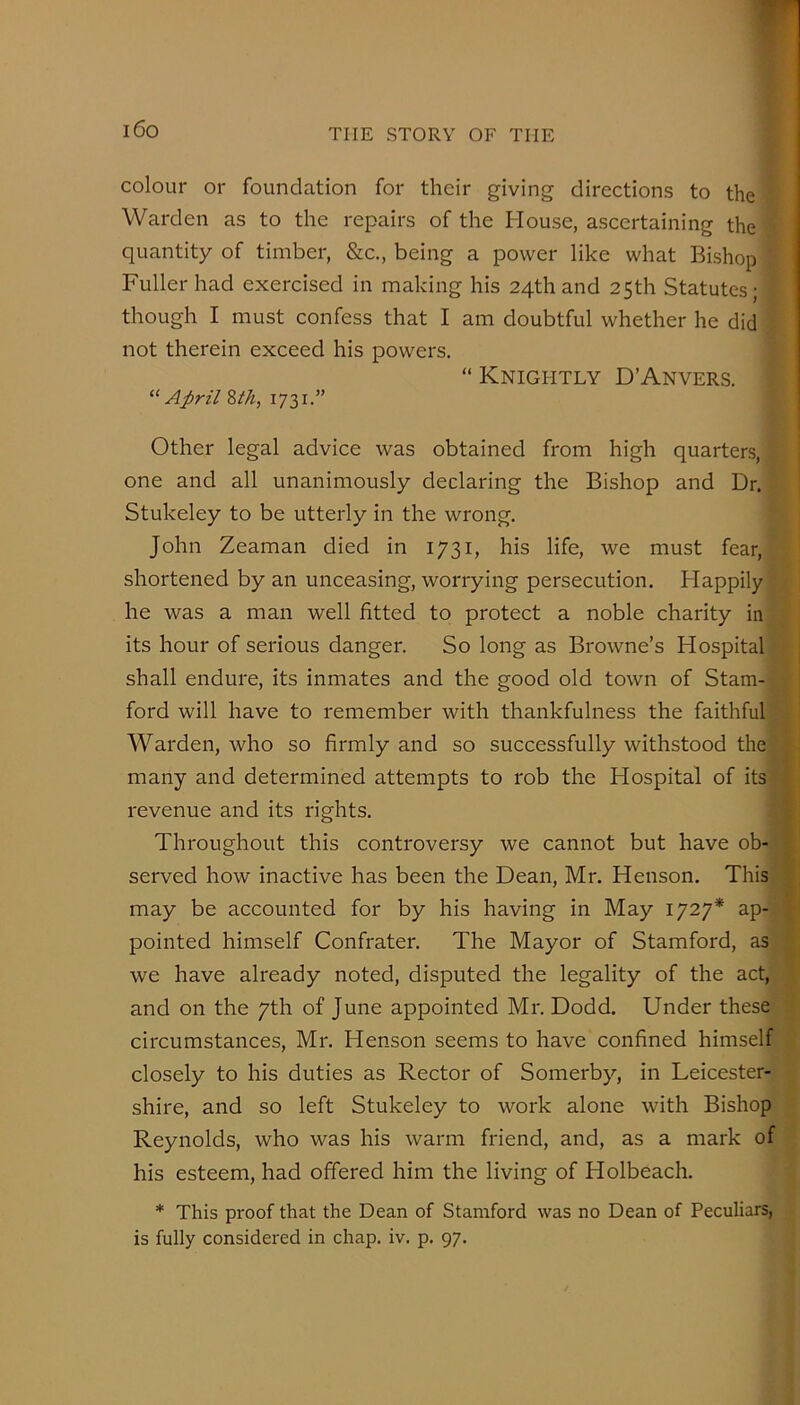 i6o colour or foundation for their giving directions to the Warden as to the repairs of the House, ascertaining the quantity of timber, &c., being a power like what Bishop Fuller had exercised in making his 24thand 25th Statutes; though I must confess that I am doubtful whether he did not therein exceed his powers. “ Knightly D’Anvers. April Zth, 1731.” Other legal advice was obtained from high quarters, one and all unanimously declaring the Bishop and Dr. Stukeley to be utterly in the wrong. John Zeaman died in 1731, his life, we must fear, shortened by an unceasing, worrying persecution. Happily he was a man well fitted to protect a noble charity in its hour of serious danger. So long as Browne’s Hospital shall endure, its inmates and the good old town of Stam- ford will have to remember with thankfulness the faithful Warden, who so firmly and so successfully withstood the many and determined attempts to rob the Hospital of its revenue and its rights. Throughout this controversy we cannot but have ob- served how inactive has been the Dean, Mr. Henson. This may be accounted for by his having in May 1727* ap- pointed himself Confrater. The Mayor of Stamford, as we have already noted, disputed the legality of the act, and on the 7th of June appointed Mr. Dodd. Under these circumstances, Mr. Henson seems to have confined himself closely to his duties as Rector of Somerby, in Leicester- shire, and so left Stukeley to work alone with Bishop Reynolds, who was his warm friend, and, as a mark of his esteem, had offered him the living of Holbeach. * This proof that the Dean of Stamford was no Dean of Peculiars, is fully considered in chap. iv. p. 97.
