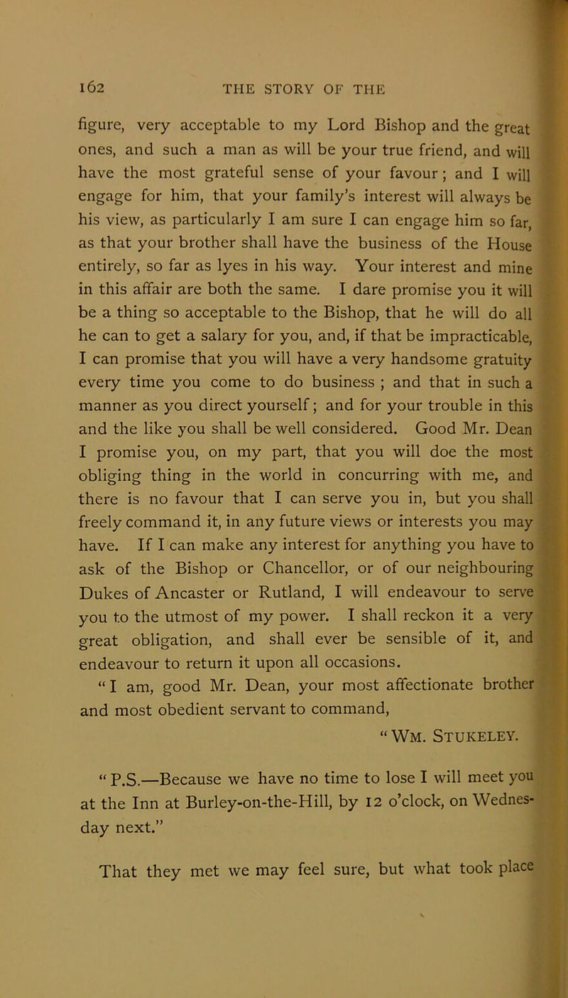 figure, very acceptable to my Lord Bishop and the great : ones, and such a man as will be your true friend, and will have the most grateful sense of your favour; and I will engage for him, that your family’s interest will always be his view, as particularly I am sure I can engage him so far, as that your brother shall have the business of the House • entirely, so far as lyes in his way. Your interest and mine in this affair are both the same. I dare promise you it will be a thing so acceptable to the Bishop, that he will do all he can to get a salary for you, and, if that be impracticable, I can promise that you will have a very handsome gratuity every time you come to do business ; and that in such a manner as you direct yourself; and for your trouble in this and the like you shall be well considered. Good Mr. Dean I promise you, on my part, that you will doe the most obliging thing in the world in concurring with me, and there is no favour that I can serve you in, but you shall freely command it, in any future views or interests you may have. If I can make any interest for anything you have to ask of the Bishop or Chancellor, or of our neighbouring Dukes of Ancaster or Rutland, I will endeavour to serve you to the utmost of my power. I shall reckon it a very great obligation, and shall ever be sensible of it, and endeavour to return it upon all occasions. “ I am, good Mr. Dean, your most affectionate brother and most obedient servant to command, “ Wm. Stukeley. “ P.S.—Because we have no time to lose I will meet you at the Inn at Burley-on-the-Hill, by 12 o’clock, on Wednes- day next.” That they met we may feel sure, but what took place