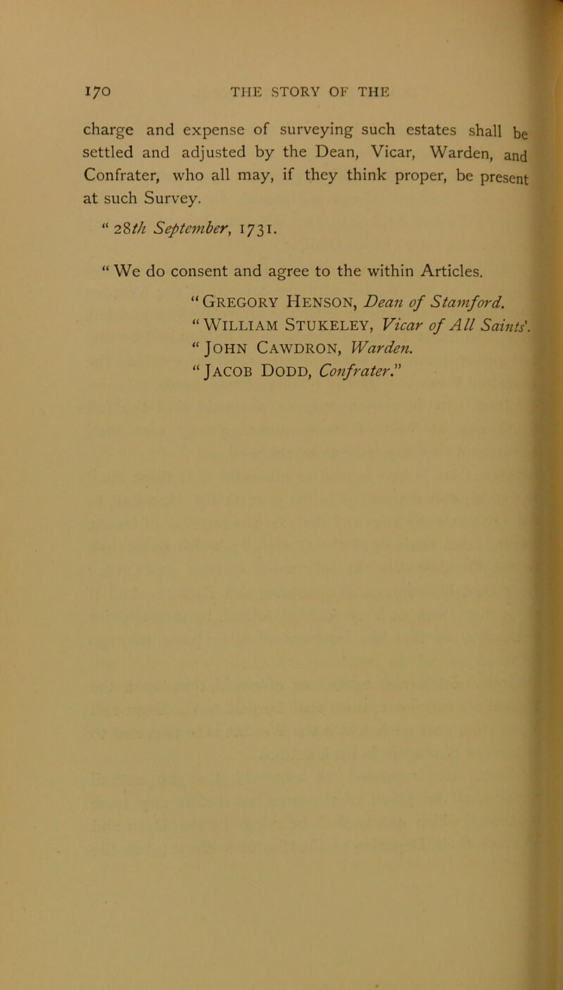 charge and expense of surveying such estates shall be settled and adjusted by the Dean, Vicar, Warden, and Confrater, who all may, if they think proper, be present at such Survey. “ 2Zth September, I73i- “ We do consent and agree to the within Articles. “ Gregory Henson, Dean of Stamford. “William Stukeley, Vicar of All Saints'. “John Cawdron, Warden. “Jacob Dodd, Confrater.