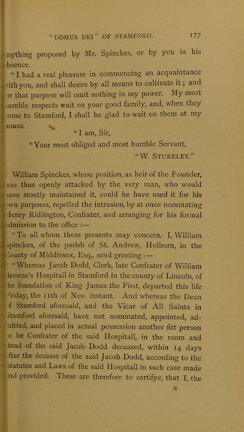 i nythirig proposed by Mr. Spinckes, or by you in his [! bsence. “ I had a real pleasure in commencing an acquaintance ^ dthyou, and shall desire by all means to cultivate it; and L 3r that purpose will omit nothing in my power. My most qiiumble respects wait on your good family, and, when they } ome to Stamford, I shall be glad to wait on them at my , louse. “ I am. Sir, “ Your most obliged and most humble Servant, “W. Stukeley.” f{| William Spinckes, whose position, as heir of the Founder, iif vas thus openly attacked by the very man, who would jg lave stoutly maintained it, could he have used it for his at 'wn purposes, repelled the intrusion, by at once nominating y denry Ridlington, Confrater, and arranging for his formal $ dmission to the office :— ^ “ To all whom these presents may concern. I, William Ipinckes, of the parish of St. Andrew, Holborn, in the ^ lounty of Middlesex, Esq., send greeting :— rft “Whereas Jacob Dodd, Clerk, late Confrater of William -in Irowne’s Hospitall in Stamford in the county of Lincoln, of ^ he foundation of King James the First, departed this life ■v mday, the nth of Nov. instant. And whereas the Dean IS 'f Stamford aforesaid, and the Vicar of All Saints in Itamford aforesaid, have not nominated, appointed, ad- aitted, and placed in actual possession another fitt person 0 be Confrater of the said Hospitall, in the room and tead of the said Jacob Dodd deceased, within 14 days .'f- fter the decease of the said Jacob Dodd, according to the - (tatutes and Laws of the said Hospitall in such case made 0 nd provided. These are therefore to certifye, that I, the N