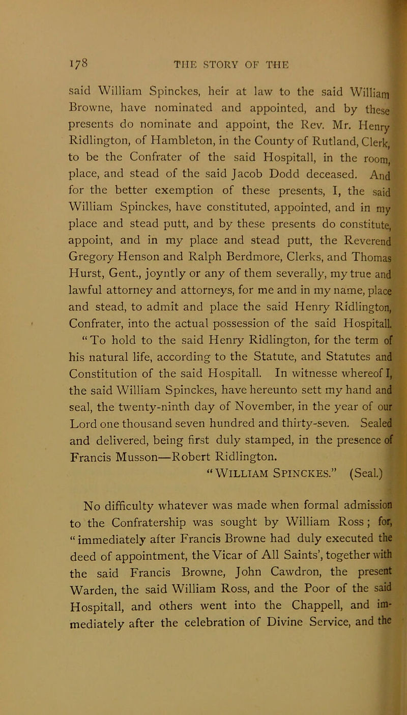 said William Spinckes, heir at law to the said Williain Browne, have nominated and appointed, and by these presents do nominate and appoint, the Rev. Mr. Henry Ridlington, of Hambleton, in the County of Rutland, Clerk to be the Confrater of the said Hospitall, in the room, place, and stead of the said Jacob Dodd deceased. And for the better exemption of these presents, I, the said William Spinckes, have constituted, appointed, and in my place and stead putt, and by these presents do constitute, appoint, and in my place and stead putt, the Reverend Gregory Henson and Ralph Berdmore, Clerks, and Thomas Hurst, Gent, joyntly or any of them severally, my true and lawful attorney and attorneys, for me and in my name, place and stead, to admit and place the said Henry Ridlington, Confrater, into the actual possession of the said HospitalL “To hold to the said Henry Ridlington, for the term of his natural life, according to the Statute, and Statutes and Constitution of the said Hospitall. In witnesse whereof I, the said William Spinckes, have hereunto sett my hand and seal, the twenty-ninth day of November, in the year of our Lord one thousand seven hundred and thirty-seven. Sealed and delivered, being first duly stamped, in the presence of Francis Musson—Robert Ridlington. “William Spinckes.” (Seal.) No difficulty whatever was made when formal admission to the Confratership was sought by William Ross; for, “ immediately after Francis Browne had duly executed the deed of appointment, the Vicar of All Saints’, together with the said Francis Browne, John Cawdron, the present Warden, the said William Ross, and the Poor of the said Hospitall, and others went into the Chappell, and im- mediately after the celebration of Divine Service, and the