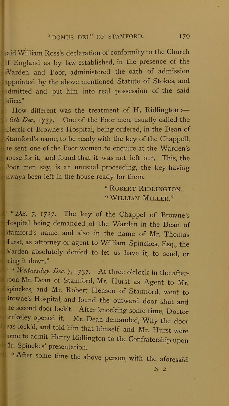 aid William Ross’s declaration of conformity to the Church j if England as by law established, in the presence of the )■ A^arden and Poor, administered the oath of admission ■j( ippointed by the above mentioned Statute of Stokes, and ): idmitted and put him into real possession of the said 'j )ffice.” How different was the treatment of H. Ridlington :— i ‘ Dec,, 1737. One of the Poor men, usually called the >1 Ilerck of Browne’s Hospital, being ordered, in the Dean of Si Stamford’s name, to be ready with the key of the Chappell, t! le sent one of the Poor women to enquire at the Warden’s i louse for it, and found that it was not left out. This, the n J^oor men say, is an unusual proceeding, the key having 2' .Iways been left in the house ready for them. “ Robert Ridlington. “ William Miller.” ''Dec. 7, 1737. The key of the Chappel of Browne’s lospital being demanded of the Warden in the Dean of itamford’s name, and also in the name of Mr. Thomas lurst, as attorney or agent to William Spinckes, Esq., the Varden absolutely denied to let us have it, to send, or i \ ring it down.” “ Wednesday, Dec. 7, 1737. At three o’clock in the after- K oon Mr. Dean of Stamford, Mr. Hurst as Agent to Mr. ol Ipinckes, and Mr. Robert Henson of Stamford, went to or Irowne s Hospital, and found the outward door shut and \ lie second door lock’t. After knocking some time, Doctor 0 -tukeley opened it. Mr. Dean demanded. Why the door •:d 'as lock’d, and told him that himself and Mr. Hurst were If ome to admit Henry Ridlington to the Confratership upon iq Ir. Spinckes’ presentation. After some time the above person, with the aforesaid N 2