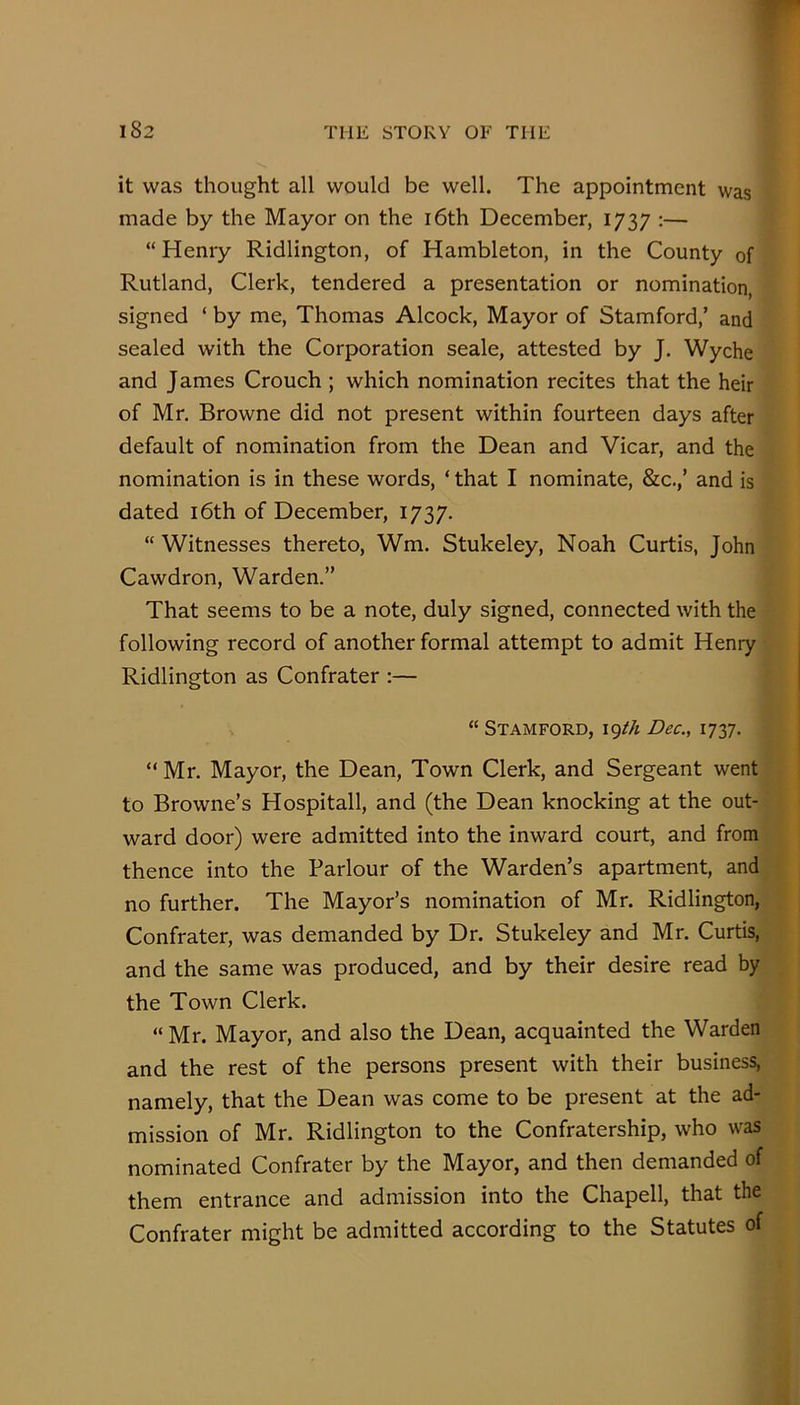 it was thought all would be well. The appointment was made by the Mayor on the i6th December, 1737 :— “ Henry Ridlington, of Hambleton, in the County of Rutland, Clerk, tendered a presentation or nomination, signed ‘ by me, Thomas Alcock, Mayor of Stamford,’ and sealed with the Corporation seale, attested by J. Wyche and James Crouch ; which nomination recites that the heir of Mr. Browne did not present within fourteen days after default of nomination from the Dean and Vicar, and the nomination is in these words, ‘ that I nominate, &c.,’ and is dated i6th of December, 1737. “ Witnesses thereto, Wm. Stukeley, Noah Curtis, John Cawdron, Warden.” That seems to be a note, duly signed, connected with the following record of another formal attempt to admit Henry Ridlington as Confrater :— “ Stamford, iq/A Dec., 1737. “Mr. Mayor, the Dean, Town Clerk, and Sergeant went to Browne’s Hospitall, and (the Dean knocking at the out- ward door) were admitted into the inward court, and from thence into the Parlour of the Warden’s apartment, and no further. The Mayor’s nomination of Mr. Ridlington, Confrater, was demanded by Dr. Stukeley and Mr. Curtis, and the same was produced, and by their desire read by the Town Clerk. “ Mr. Mayor, and also the Dean, acquainted the Warden and the rest of the persons present with their business, namely, that the Dean was come to be present at the ad- mission of Mr. Ridlington to the Confratership, who was nominated Confrater by the Mayor, and then demanded of them entrance and admission into the Chapell, that the Confrater might be admitted according to the Statutes of