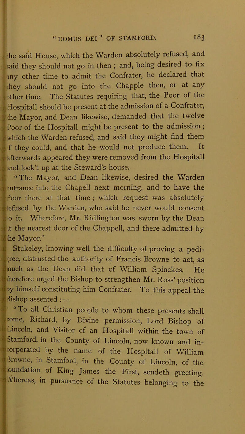 he said House, which the Warden absolutely refused, and ] naid they should not go in then ; and, being desired to fix iny other time to admit the Confrater, he declared that v;hey should not go into the Chappie then, or at any )ther time. The Statutes requiring that, the Poor of the a Hospitall should be present at the admission of a Confrater, I ;he Mayor, and Dean likewise, demanded that the twelve I Poor of the Hospitall might be present to the admission ; I vhich the Warden refused, and said they might find them I ,f they could, and that he would not produce them. It I afterwards appeared they were removed from the Hospitall J ind lock’t up at the Steward’s house. “The Mayor, and Dean likewise, desired the Warden mtrance into the Chapell next morning, and to have the Poor there at that time; which request was absolutely efused by the Warden, who said he never would consent o it. Wherefore, Mr. Ridlington was sworn by the Dean .t the nearest door of the Chappell, and there admitted by he Mayor.” Stukeley, knowing well the difficulty of proving a pedi- ■ree, distrusted the authority of Francis Browne to act, as nuch as the Dean did that of William Spinckes. He herefore urged the Bishop to strengthen Mr. Ross’ position )y himself constituting him Confrater. To this appeal the Bishop assented :— “ To all Christian people to whom these presents shall i;ome, Richard, by Divine permission, Lord Bishop of :^incoln, and Visitor of an Hospitall within the town of Stamford, in the County of Lincoln, now known and in- rorporated by the name of the Hospitall of William Browne, in Stamford, in the County of Lincoln, of the oundation of King James the First, sendeth greeting. Vhereas, in pursuance of the Statutes belonging to the