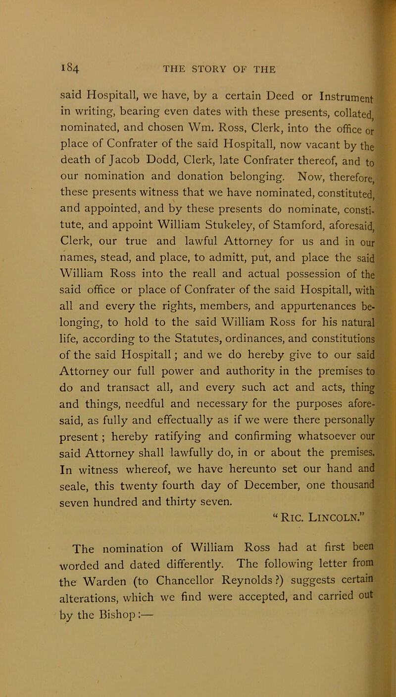 said Hospitall, we have, by a certain Deed or Instrument in writing, bearing even dates with these presents, collated nominated, and chosen Wm. Ross, Clerk, into the office or place of Confrater of the said Hospitall, now vacant by the death of Jacob Dodd, Clerk, late Confrater thereof, and to our nomination and donation belonging. Now, therefore these presents witness that we have nominated, constituted and appointed, and by these presents do nominate, consti- tute, and appoint William Stukeley, of Stamford, aforesaid. Clerk, our true and lawful Attorney for us and in our names, stead, and place, to admitt, put, and place the said William Ross into the reall and actual possession of the said office or place of Confrater of the said Hospitall, with all and every the rights, members, and appurtenances be- longing, to hold to the said William Ross for his natural life, according to the Statutes, ordinances, and constitutions of the said Hospitall; and we do hereby give to our said Attorney our full power and authority in the premises to do and transact all, and every such act and acts, thing and things, needful and necessary for the purposes afore- said, as fully and effectually as if we were there personally present; hereby ratifying and confirming whatsoever our said Attorney shall lawfully do, in or about the premises. In witness whereof, we have hereunto set our hand and seale, this twenty fourth day of December, one thousand seven hundred and thirty seven. “Ric. Lincoln.” The nomination of William Ross had at first been worded and dated differently. The following letter from the Warden (to Chancellor Reynolds ?) suggests certain alterations, which we find were accepted, and carried out by the Bishop:—